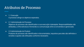 Atributos de Processo
● 1.1 Execução
O processo atinge os objetivos esperados.
● 2.1 Administração do Processo
Objetivos do processo são identificados e sua execução é planejada. Responsabilidades são
atribu ́das, a infra-estrutura é fornecida e a comunicação entre os envolvidos é gerenciada.
● 2.2 Administração do Produto
Produtos do processo são identificados e documentados, requisitos para eles são definidos e
revisões e ajustes são efetuados conforme necessário.
 