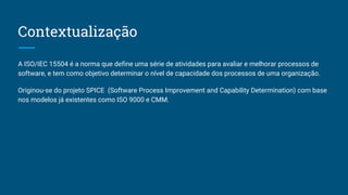 Contextualização
A ISO/IEC 15504 é a norma que define uma série de atividades para avaliar e melhorar processos de
software, e tem como objetivo determinar o nível de capacidade dos processos de uma organização.
Originou-se do projeto SPICE (Software Process Improvement and Capability Determination) com base
nos modelos já existentes como ISO 9000 e CMM.
 