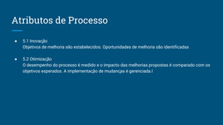 Atributos de Processo
● 5.1 Inovação
Objetivos de melhoria são estabelecidos. Oportunidades de melhoria são identificadas
● 5.2 Otimização
O desempenho do processo é medido e o impacto das melhorias propostas é comparado com os
objetivos esperados. A implementação de mudanças é gerenciada.í
 