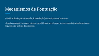 Mecanismos de Pontuação
• Verificação do grau de satisfação (avaliação) dos atributos de processo
• Escala ordenada de quatro valores, escolhidos de acordo com um percentual de atendimento aos
requisitos do atributo de processo.
 