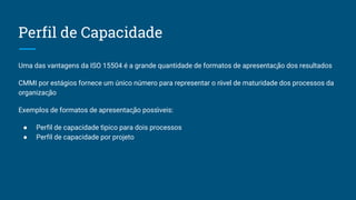 Perfil de Capacidade
Uma das vantagens da ISO 15504 é a grande quantidade de formatos de apresentação dos resultados
CMMI por estágios fornece um único número para representar o n ́vel de maturidade dos processos da
organização
Exemplos de formatos de apresentação poss ́veis:
● Perfil de capacidade t ́pico para dois processos
● Perfil de capacidade por projeto
 