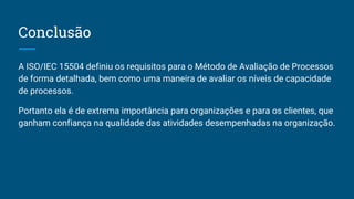 Conclusão
A ISO/IEC 15504 definiu os requisitos para o Método de Avaliação de Processos
de forma detalhada, bem como uma maneira de avaliar os níveis de capacidade
de processos.
Portanto ela é de extrema importância para organizações e para os clientes, que
ganham confiança na qualidade das atividades desempenhadas na organização.
 