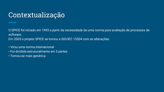 Contextualização
O SPICE foi niciado em 1993 a partir da necessidade de uma norma para avaliação de processos de
software.
Em 2003 o projeto SPICE se tornou a ISO/IEC 15504 com as alterações:
• Virou uma norma internacional
• Foi dividida estruturalmente em 5 partes
• Tornou-se mais genérica.
 
