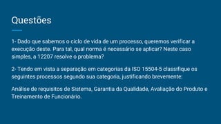 Questões
1- Dado que sabemos o ciclo de vida de um processo, queremos verificar a
execução deste. Para tal, qual norma é necessário se aplicar? Neste caso
simples, a 12207 resolve o problema?
2- Tendo em vista a separação em categorias da ISO 15504-5 classifique os
seguintes processos segundo sua categoria, justificando brevemente:
Análise de requisitos de Sistema, Garantia da Qualidade, Avaliação do Produto e
Treinamento de Funcionário.
 