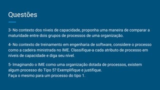 Questões
3- No contexto dos níveis de capacidade, proponha uma maneira de comparar a
maturidade entre dois grupos de processos de uma organização.
4- No contexto de treinamento em engenharia de software, considere o processo
como a cadeira ministrada no IME. Classifique-a cada atributo de processo em
níveis de capacidade e diga seu nível.
5- Imaginando o IME como uma organização dotada de processos, existem
algum processo do Tipo 5? Exemplifique e justifique.
Faça o mesmo para um processo do tipo 1.
 
