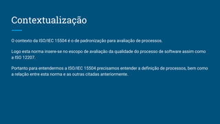 Contextualização
O contexto da ISO/IEC 15504 é o de padronização para avaliação de processos.
Logo esta norma insere-se no escopo de avaliação da qualidade do processo de software assim como
a ISO 12207.
Portanto para entendermos a ISO/IEC 15504 precisamos entender a definição de processos, bem como
a relação entre esta norma e as outras citadas anteriormente.
 