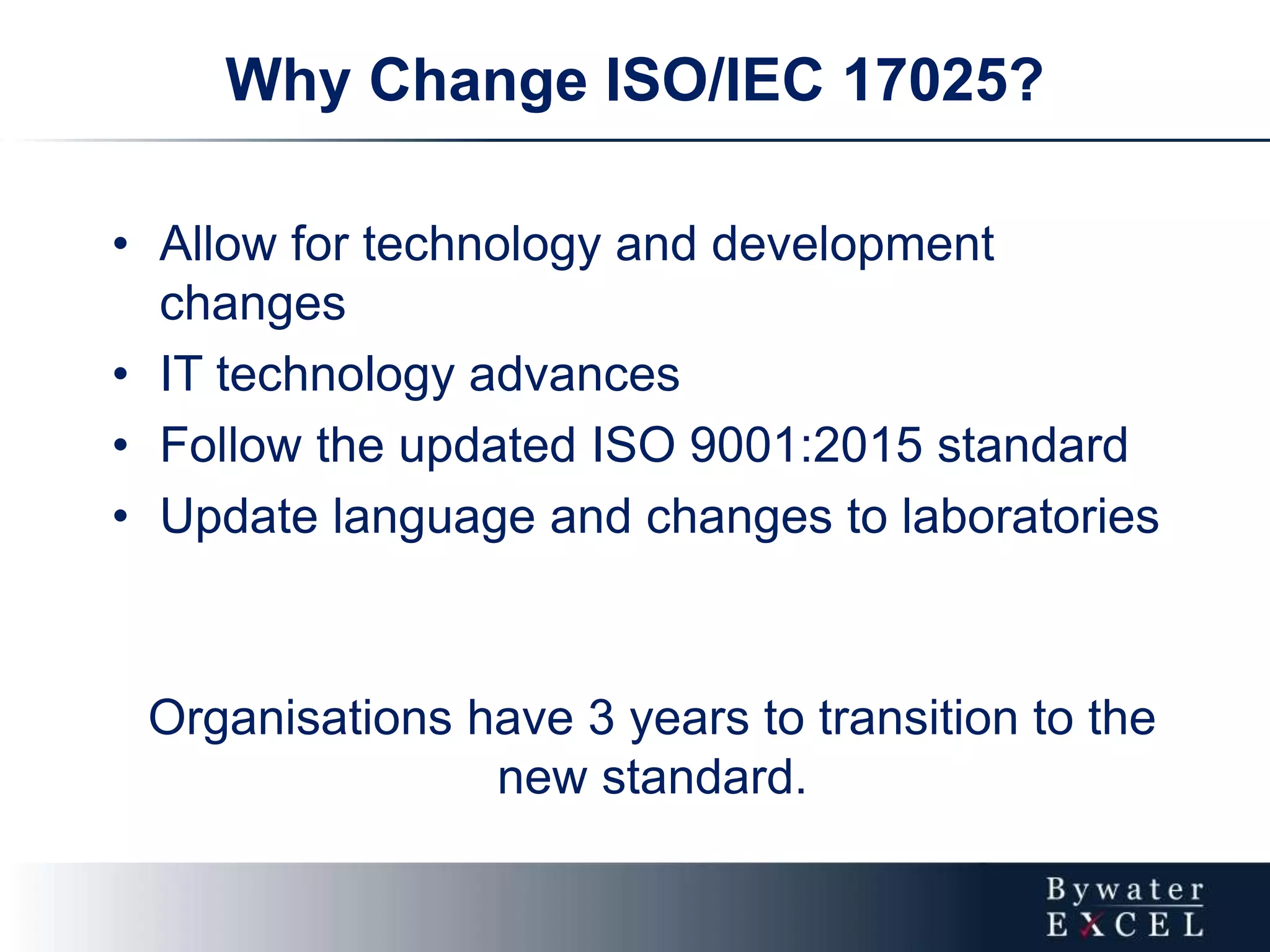 • Allow for technology and development
changes
• IT technology advances
• Follow the updated ISO 9001:2015 standard
• Update language and changes to laboratories
Organisations have 3 years to transition to the
new standard.
Why Change ISO/IEC 17025?
 