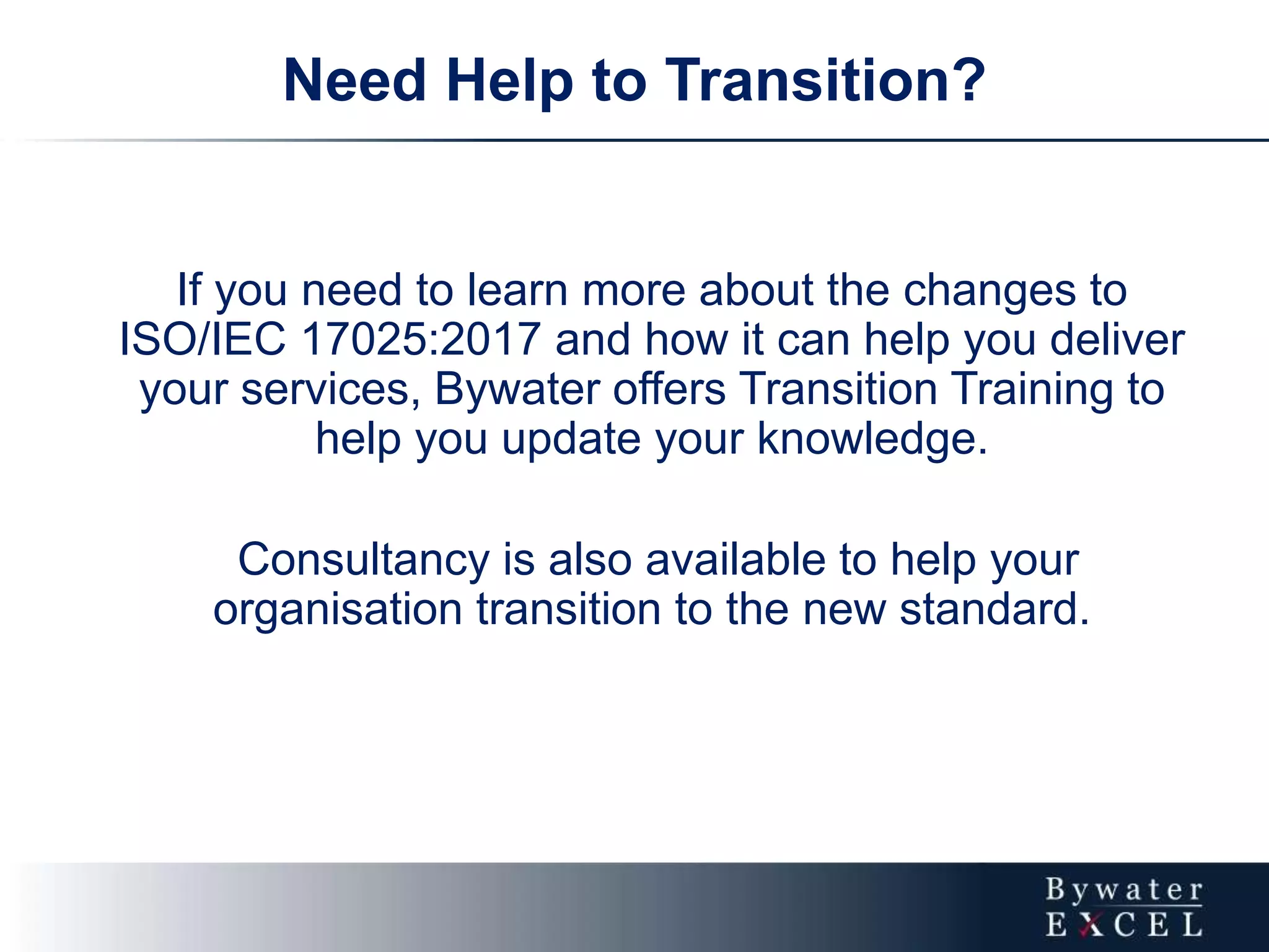 Need Help to Transition?
If you need to learn more about the changes to
ISO/IEC 17025:2017 and how it can help you deliver
your services, Bywater offers Transition Training to
help you update your knowledge.
Consultancy is also available to help your
organisation transition to the new standard.
 
