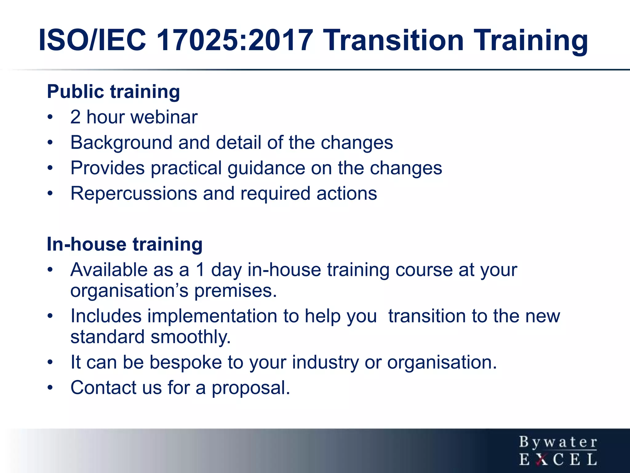 ISO/IEC 17025:2017 Transition Training
Public training
• 2 hour webinar
• Background and detail of the changes
• Provides practical guidance on the changes
• Repercussions and required actions
In-house training
• Available as a 1 day in-house training course at your
organisation’s premises.
• Includes implementation to help you transition to the new
standard smoothly.
• It can be bespoke to your industry or organisation.
• Contact us for a proposal.
 