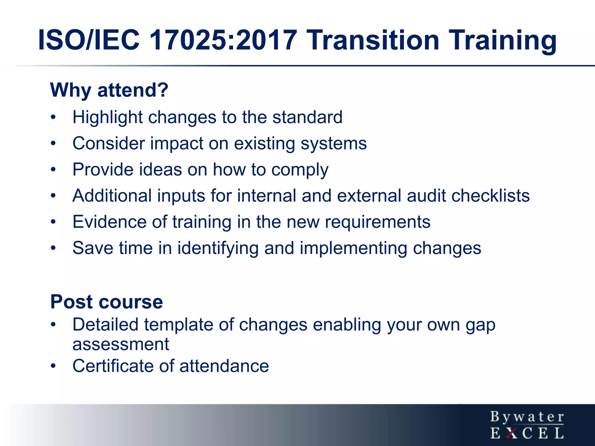 Why attend?
• Highlight changes to the standard
• Consider impact on existing systems
• Provide ideas on how to comply
• Additional inputs for internal and external audit checklists
• Evidence of training in the new requirements
• Save time in identifying and implementing changes
Post course
• Detailed template of changes enabling your own gap
assessment
• Certificate of attendance
ISO/IEC 17025:2017 Transition Training
 