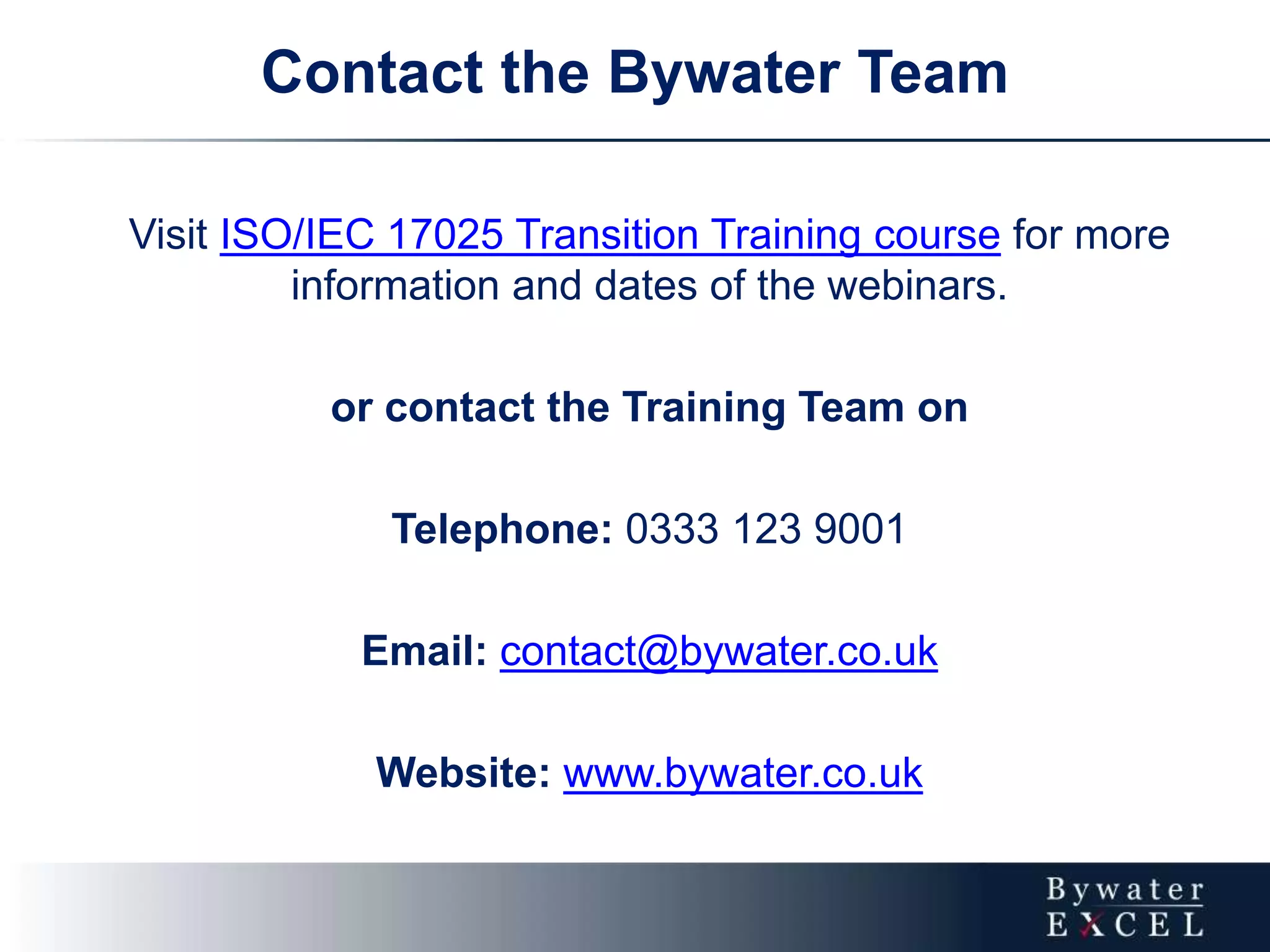 Contact the Bywater Team
Visit ISO/IEC 17025 Transition Training course for more
information and dates of the webinars.
or contact the Training Team on
Telephone: 0333 123 9001
Email: contact@bywater.co.uk
Website: www.bywater.co.uk
 