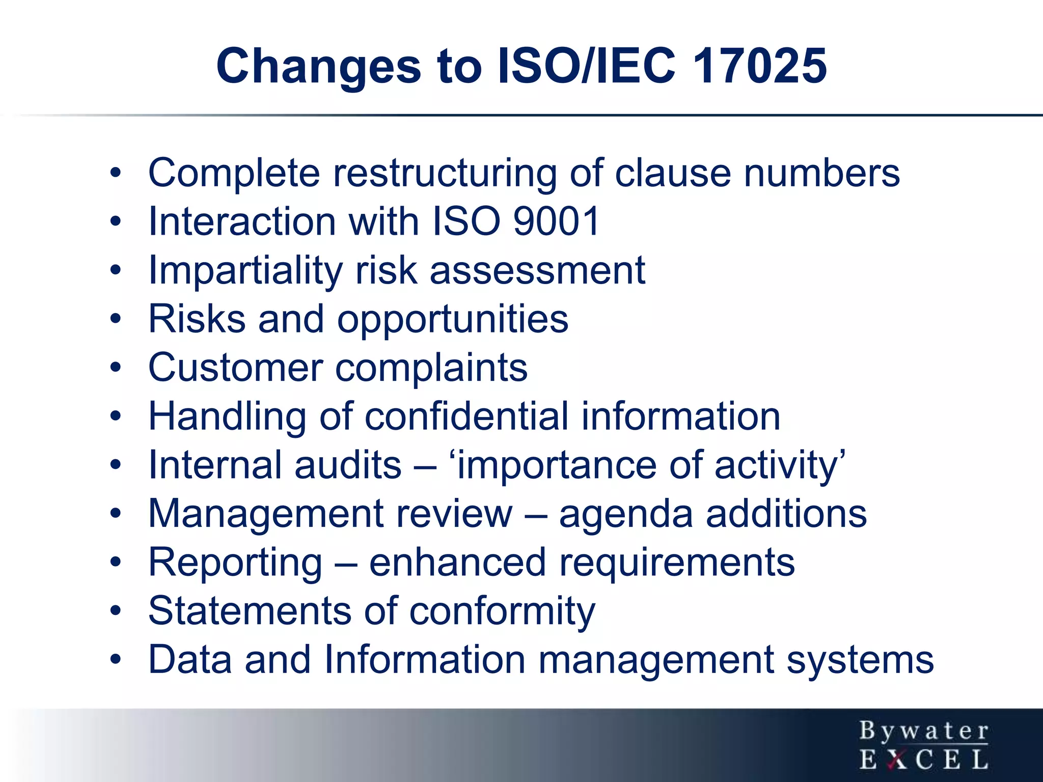 • Complete restructuring of clause numbers
• Interaction with ISO 9001
• Impartiality risk assessment
• Risks and opportunities
• Customer complaints
• Handling of confidential information
• Internal audits – ‘importance of activity’
• Management review – agenda additions
• Reporting – enhanced requirements
• Statements of conformity
• Data and Information management systems
Changes to ISO/IEC 17025
 