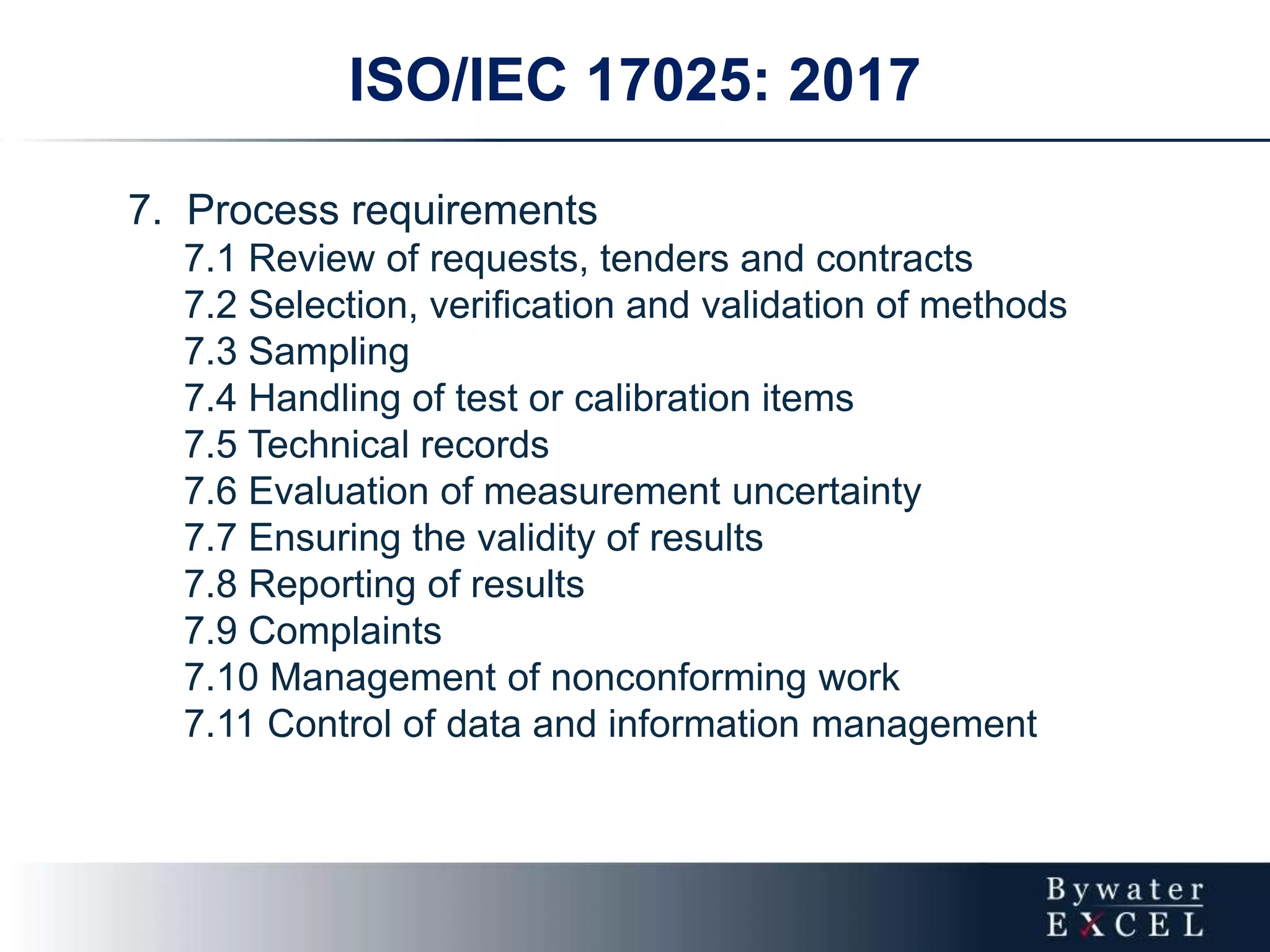 ISO/IEC 17025: 2017
7. Process requirements
7.1 Review of requests, tenders and contracts
7.2 Selection, verification and validation of methods
7.3 Sampling
7.4 Handling of test or calibration items
7.5 Technical records
7.6 Evaluation of measurement uncertainty
7.7 Ensuring the validity of results
7.8 Reporting of results
7.9 Complaints
7.10 Management of nonconforming work
7.11 Control of data and information management
 
