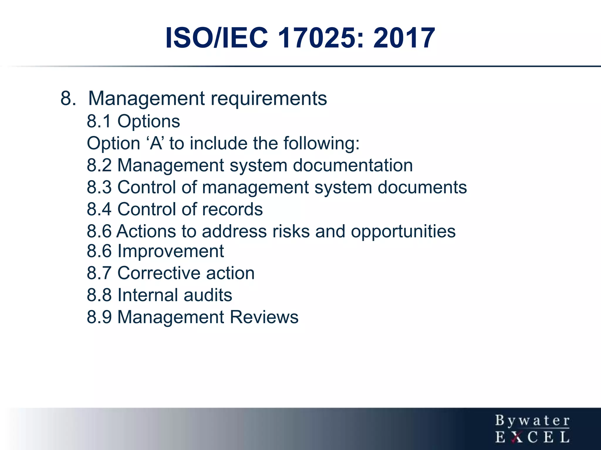 ISO/IEC 17025: 2017
8. Management requirements
8.1 Options
Option ‘A’ to include the following:
8.2 Management system documentation
8.3 Control of management system documents
8.4 Control of records
8.6 Actions to address risks and opportunities
8.6 Improvement
8.7 Corrective action
8.8 Internal audits
8.9 Management Reviews
 