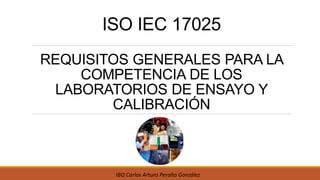 ISO IEC 17025
REQUISITOS GENERALES PARA LA
COMPETENCIA DE LOS
LABORATORIOS DE ENSAYO Y
CALIBRACIÓN
IBQ Carlos Arturo Peralta González
 