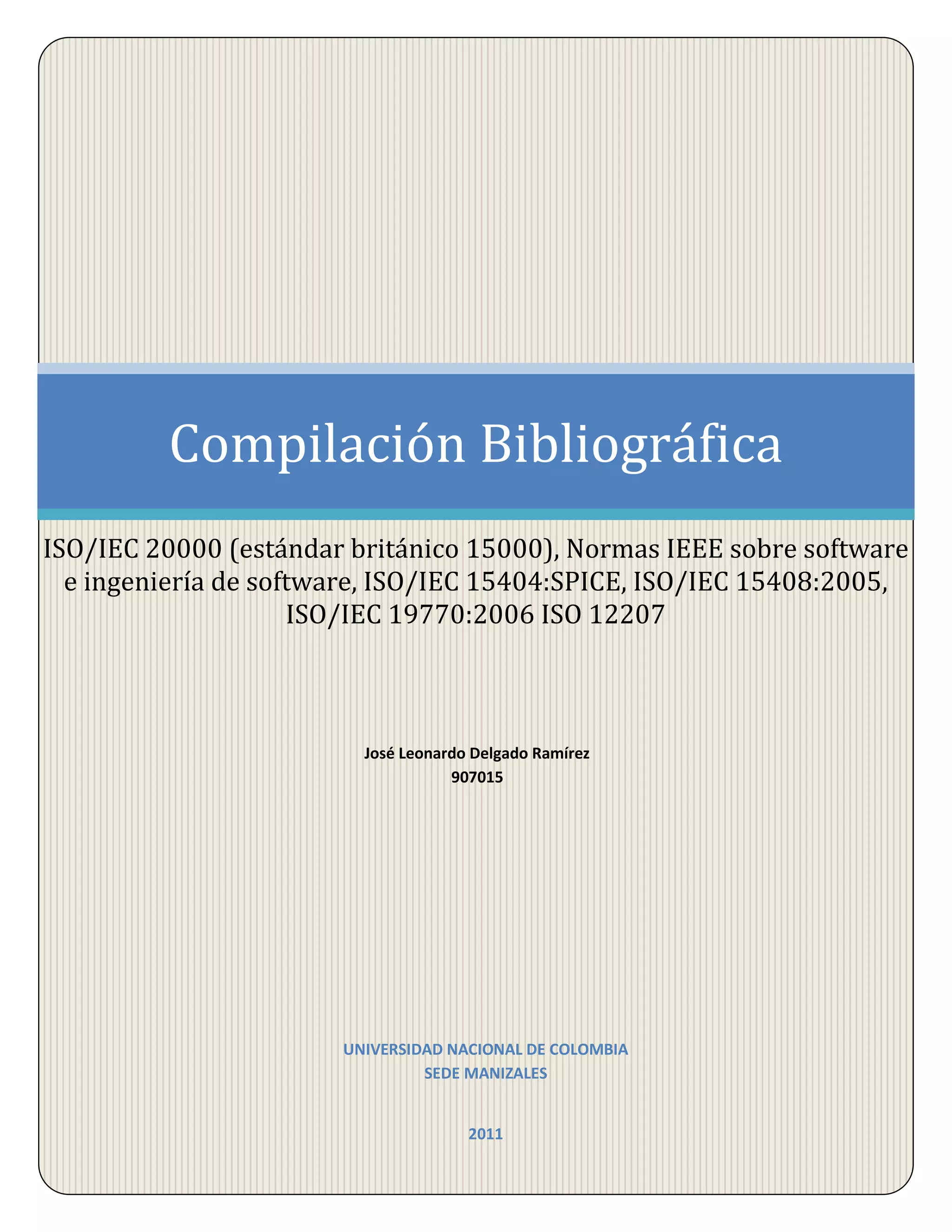 2011Universidad nacional de colombia sede manizalesJosé Leonardo Delgado Ramírez 907015Compilación BibliográficaISO/IEC 20000 (estándar británico 15000), Normas IEEE sobre software e ingeniería de software, ISO/IEC 15404:SPICE, ISO/IEC 15408:2005, ISO/IEC 19770:2006 ISO 12207<br />Contenido TOC \o \"
1-3\"
 \h \z \u ISO/IEC 20000 PAGEREF _Toc289244110 \h 4Historia y evolución PAGEREF _Toc289244111 \h 4Descripción general PAGEREF _Toc289244112 \h 5Desarrollo de la temática PAGEREF _Toc289244113 \h 6I.El Sistema de Gestión de Servicios TI (SGSTI). PAGEREF _Toc289244114 \h 6II.Planificación e Implementación de la Gestión del Servicio PAGEREF _Toc289244115 \h 6III.Planificación e Implementación de Servicios PAGEREF _Toc289244116 \h 7IV.Procesos de Provisión de Servicio. PAGEREF _Toc289244117 \h 8V.Procesos de Relaciones PAGEREF _Toc289244118 \h 9VI.Procesos de Resolución PAGEREF _Toc289244119 \h 10VII.Procesos de Control PAGEREF _Toc289244120 \h 10VIII.Procesos de Entrega PAGEREF _Toc289244121 \h 11Comparativo con COBIT PAGEREF _Toc289244122 \h 12NORMAS IEEE SOBRE SOFTWARE E INGENIERÍA DE SOFTWARE PAGEREF _Toc289244123 \h 13Historia y Evolución PAGEREF _Toc289244124 \h 13Descripción general de la temática PAGEREF _Toc289244125 \h 13Desarrollo de la temática PAGEREF _Toc289244126 \h 15Glosario Estándar de terminología de la IEEE sobre Ingeniería de Software PAGEREF _Toc289244127 \h 15Estándar IEEE sobre la taxonomía de Normas de Ingeniería del Software PAGEREF _Toc289244128 \h 15IEEE Plan para la Gestión de Proyectos Software PAGEREF _Toc289244129 \h 15Recomendaciones prácticas para la adopción de software asistida por computador para herramientas CASE PAGEREF _Toc289244130 \h 15Estándar ISO/IEC/IEEE para sistemas de ingeniería de software – Procesos de ciclo de vida del software PAGEREF _Toc289244131 \h 15Standard for Software Engineering - Software Life Cycle Processes - Maintenance PAGEREF _Toc289244132 \h 16IEEE Standard adoption of ISO/IEC 15939:2007 systems and software engineering measurement process PAGEREF _Toc289244133 \h 16Systems and software engineering - Life cycle processes - Project management PAGEREF _Toc289244134 \h 16IEEE Recommended Practice on Software Reliability PAGEREF _Toc289244135 \h 16IEEE Draft Guide Adoption of ISO/IEC TR14471 Information technology -Software engineering - Guidelines for the adoption of CASE tools PAGEREF _Toc289244136 \h 17IEEE Draft Standard Adoption of ISO/IEC 26513:2009-Systems and Software Engineering -Requirements for Testers and Reviewers of User Documentation PAGEREF _Toc289244137 \h 17IEEE Draft Standard Adoption of ISO/IEC 26514:2008 - Systems and SoftwareEngineering - Requirements for Designers and Developers of User Documentation PAGEREF _Toc289244138 \h 17Comparativo con COBIT PAGEREF _Toc289244139 \h 18ISO/IEC 15404: SPICE PAGEREF _Toc289244140 \h 19Historia y evolución PAGEREF _Toc289244141 \h 19Descripción general de la temática PAGEREF _Toc289244142 \h 19Desarrollo de la temática PAGEREF _Toc289244143 \h 19Propósito PAGEREF _Toc289244144 \h 19Alcance PAGEREF _Toc289244145 \h 19Dimensión de los procesos PAGEREF _Toc289244146 \h 20Dimensión de capacidad PAGEREF _Toc289244147 \h 20Niveles de capacidad PAGEREF _Toc289244148 \h 21Evaluación del proceso PAGEREF _Toc289244149 \h 21Comparativo con COBIT PAGEREF _Toc289244150 \h 23ISO/IEC 15408:2005 PAGEREF _Toc289244151 \h 24Historia y evolución PAGEREF _Toc289244152 \h 24Descripción general de la temática PAGEREF _Toc289244153 \h 25Desarrollo de la temática PAGEREF _Toc289244154 \h 25Ámbito de aplicación PAGEREF _Toc289244155 \h 26Las referencias normativas PAGEREF _Toc289244156 \h 27Comparativo con COBIT PAGEREF _Toc289244157 \h 28ISO/IEC 19770 PAGEREF _Toc289244158 \h 29Historia y evolución PAGEREF _Toc289244159 \h 29Descripción de la temática PAGEREF _Toc289244160 \h 29Desarrollo de la temática PAGEREF _Toc289244161 \h 30Procesos de ISO/IEC 19770-1 PAGEREF _Toc289244162 \h 30ISO/IEC 19770-2: etiquetas de identificación de software PAGEREF _Toc289244163 \h 30ISO/IEC 19770-3: etiquetas derecho de software PAGEREF _Toc289244164 \h 31ISO 12207 PAGEREF _Toc289244165 \h 32Historia y evolución PAGEREF _Toc289244166 \h 32Descripción de la temática PAGEREF _Toc289244167 \h 32Esquema de la norma: PAGEREF _Toc289244168 \h 32Desarrollo de la temática PAGEREF _Toc289244169 \h 33PROCESOS PRINCIPALES: PAGEREF _Toc289244170 \h 33PROCESOS DE SOPORTE PAGEREF _Toc289244171 \h 35PROCESOS DE GESTIÓN NORMA ISO 12207 PAGEREF _Toc289244172 \h 36Comparativo con COBIT PAGEREF _Toc289244173 \h 36Bibliografía PAGEREF _Toc289244174 \h 37<br />ISO/IEC 20000<br />Historia y evolución<br />Hasta antes del año 2000, las organizaciones o áreas de TI que adoptaban las mejores prácticas definidas en los libros de InformationTechnologyInfrastructure Library (ITIL) eran incapaces de demostrarlo formalmente.Debido a ello, BSI, que es la Institución de Estándares Británicos, definió de manera oficial los requerimientos para la entrega efectiva de servicios a los negocios y sus clientes en un estándar británico: BS 15000. A la postre, esto dio pie al surgimiento del nuevo estándar internacional ISO/IEC 20000. <br />Ciertamente, BS 15000 no incluía de manera formal el enfoque de ITIL, pero en él se describen un grupo de procesos de administración que se alinean y complementan con el enfoque de procesos definidos en ITIL. La primera edición de BS15000 fue publicada en noviembre del 2000. Más recientemente, el desarrollo de una estrategia de certificación ha dado un gran impulso a BS 15000, siendo hoy aceptado como un Estándar formal.<br />Después de 17 años, el estándar formal para la administración de servicios de TI por fin es una realidad. En 1989, dio inicio el proceso para desarrollar un estándar global para la Administración de Servicios de TI con el surgimiento del Estándar Británico (BS 15000), el cual recientemente alcanzó su objetivo final: ISO/IEC 20000. Este párrafo si te parece lo podemos dejar así, la razón es que este párrafo es como una entrada rápida al hoy, lo hice para suavizar la transición del texto temas del presente. <br />ISO/IEC 20000 fue sometido a un proceso rápido de evaluaciones (“Fast tracking”) que duró 14 meses. Estas incluyeron discusiones y una votación en la que participaron diversas organizaciones de estándares nacionales, resolución de comentarios, cambios finales y cambios en formatos para cumplir con las prácticas editoriales internacionales.<br />La publicación de ISO/IEC 20000, la implantación británica, BS ISO/IEC 20000 y  el retiro de BS 15000 ocurrió el 15 de diciembre de 2005. Al mismo tiempo, los planes para el futuro de ISO/IEC 20000 se sometieron a SC 7, que es el comité ISO/IEC JTC-1 que produjo ISO/IEC 20000.<br />El “Fast tracking”, proceso al que fue sometido ISO/IEC 20000, se permite cuando un estándar es producido por una organización nacional de estándares, pero que es utilizado y reconocido por muchas naciones. Este fue el caso del estándar BS 15000, bajo el cual ya se han certificado organizaciones de todo el mundo. El estándar todavía está en dos partes, en la parte 1 se incluyen los requerimientos obligatorios y en la parte 2 recomendaciones optativas.Al día de hoy, ISO/IEC 20000 es con frecuencia, aunque de forma incorrecta, citado como ISO 20000. Ciertamente, ISO/IEC 20000 fue alineada al grupo de ISO 9000, pero está ubicado en diferente categoría y sujeto a otras reglas. Bertha, a lo que se refiere este párrafo es que, técnicamente, no es correcto llamar ISO 20000 al estándar. En realidad, debemos referirnos a él como ISO/IEC 20000.<br />Descripción general<br />ISO20000 es el primer estándar específico para el área de Administración de Servicios de TI. En él, se promueve la adopción de un enfoque de procesos integrados orientados a entregar efectivamente servicios administrados que satisfagan los requerimientos del negocio y del cliente.De acuerdo al InformationTechnologyService Management Forum (ITSMF), BS15000/ISO20000 puede ser usado por las organizaciones que busquen monitorear y mejorar la calidad del servicio; comparar su administración de servicios de TI; servir como base a una auditoría que podría conducir a la certificación formal y para demostrar su capacidad para proporcionar servicios acordes a las necesidades de los clientes.El estándar BS15000/ISO20000 se compone de dos documentos: El primero es la especificación formal, la cual define los requerimientos que debe cumplir una organización para garantizar una entrega de servicios de TI de calidad aceptable para sus clientes. Asimismo, el documento dos es un Código de Práctica que contiene ejemplos de prácticas/comportamientos/evidencias que pueden ser utilizados por las organizaciones para mejorar sus procesos de servicio. El Código de Práctica incluye recomendaciones y ejemplos de evidencias acerca de la forma en la que una organización puede cumplir con los requerimientos del documento uno.<br />Desarrollo de la temática<br />La norma se estructura en torno a la utilización de procesos integrados  para la gestión de los servicios TI, posicionándolos en un  modelo de referencia y, estableciendo todo aquello que es  obligatorio para la buena gestión de los servicios TI.  Estos procesos dan cobertura a las necesidades del  ciclo de vida de los servicios, contemplando muchos de los procesos incluidos en la versión 2 de ITIL y otros adicionales, algunos de los cuales fueron posteriormente  adoptados por ITIL en su nueva versión 3 publicada  dos años más tarde. La especificación y los requisitos de ISO/IEC 20000 representan un consenso para la industria en estandarización de calidad para la gestión de los servicios TI. <br />La norma ISO/IEC 20000 cubre las siguientes secciones: <br />El Sistema de Gestión de Servicios TI (SGSTI).<br />Esta sección contempla la política y las actividades de trabajo necesarias para que una organización pueda realizar una eficiente implantación y gestión posterior de los servicios TI. El Sistema de Gestión de los Servicios TI cubre los aspectos de  Responsabilidad de la dirección, requisitos de la documentación, competencia, concienciación y formación.<br />Planificación e Implementación de la Gestión del Servicio<br />En la actualidad es absolutamente necesario lograr una gestión efectiva de los servicios TI, pero no es suficiente ya que también es necesario lograr que la calidad de los servicios mejore de forma continua.  Por este motivo uno de los objetivos fundamentales de la norma ISO/IEC 20000 es validar la mejora continua de la calidad de la gestión de los servicios, y para ello ha utilizado el modelo de mejora de la calidad definido por W. Edwards Deming  aplicado inicialmente en la industria de la fabricación y empleado con éxito en otras normas ISO/IEC (9000, 27001, etc.)<br />Esta sección de la norma cubre los siguientes apartados:<br />La planificación de la gestión del servicio (Planificar), tiene como objetivo planificar la implantación y la provisión de la gestión del servicio, contemplando aspectos como, el alcance de la gestión del servicio, los enfoques de planificación, los eventos a considerar,  el alcance y contenidos del plan, etc. <br />Entre los principales aspectos que se contemplan en este apartado podemos mencionar: <br />La definición del alcance del SGSTI <br />Definición de  las políticas de gestión de servicios <br />Establecer los objetivos <br />Definir los procesos <br />Definir los recursos <br />Implementación de la gestión del servicio y la provisión del servicio (Hacer), su misión es la de implantar los objetivos de la gestión del servicio y el plan definidos.  Entre los aspectos más relevantes que trata podemos mencionar: <br />Definir e implantar plan de gestión del servicio <br />Implantar los Procesos (documentación, responsables, registros, indicadores) <br />Implantar el Sistema de Gestión <br />Monitorización, medición y revisión (Verificar), su objetivo es monitorizar, medir y revisar que los objetivos y el plan de gestión del servicio definidos se están cumpliendo, poniendo de manifiesto la capacidad de los procesos para alcanzar los resultados planificados. <br />Como aspectos más relevantes podemos mencionar: <br />Desarrollo procedimientos de monitorización <br />Revisiones periódicas del SGSTI <br />Revisar objetivos y plan de gestión del servicio <br />Auditar internamente el SGSTI <br />Mejora continua (Actuar),  su objetivo es mejorar la eficacia y la eficiencia de la entrega y de la gestión del servicio, contemplando aspectos como la política de mejora y la planificación de las mejoras del servicio.  <br />Los aspectos más destacables son:<br />Identificar e implantar las mejoras <br />Adoptar acciones preventivas y correctivas <br />Comunicar acciones y resultados <br />Verificar que las mejoras cumplen su objetivo<br />Planificación e Implementación de Servicios<br />Esta sección contiene un solo proceso que tiene como objetivo asegurar que la creación de  nuevos servicios, las modificaciones a los existentes e incluso la eliminación de un servicio, se puedan gestionar y proveer con los costes, calidad y plazos acordados.  <br />Para ello, hay que gestionar el ciclo completo de la provisión y entrega de los servicios, realizando una planificación unificada e integrada, considerando los costes y el impacto a nivel organizativo, técnico ycomercial que pudiera derivar de su entrega y gestión, asegurando que todas las partes implicadas conocen  y cumplen con el plan y los compromisos acordados. <br />Este proceso esbozado en la norma ISO/IEC 20000, e inexistente en ITIL tanto en la v2 como en la v3, comienza en el cliente y finaliza con el servicio entregado y operativo, o eliminado. Para lograr que todo funcione adecuadamente y sin duplicar actividades, debe sincronizar el funcionamiento del resto de procesos de gestión del servicio involucrados: Relaciones con el negocio, la Gestión del nivel de servicio, Generación de informes del servicio, etc., realmente debe actuar como un <br />“proceso director” que permita coordinar y encadenar la participación de todos los procesos de la gestión del servicio implicados. <br />Procesos de Provisión de Servicio.<br />En esta sección se tratan los requisitos necesarios para cubrir la provisión de los servicios que el cliente necesita, y todo aquello que es necesario en TI para poder prestar estos servicios.  Para conseguir su objetivo ISO/IEC 20000 estructura esta sección en un conjunto de procesos con objetivos específicos y unitarios para evitar posibles conflictos. Seguidamente vamos a dar un repaso por los procesos que componen esta sección para conocer sus objetivos.<br />Gestión de Nivel de Servicio.<br />Este proceso aparentemente igual al de ITIL, se aligera de contenido en la norma, ya que parte de las funciones contempladas en ITIL se reparten en otros procesos, alguno de los cuales no tiene equivalencia en ITIL v2 ni v3. En ISO/IEC 20000 se establecen procesos específicos para actividades que en ITIL se realizan dentro de  este proceso: Relaciones con el Negocio que se encarga de gestionar la relación con los clientes; Planificación e Implementación de servicios, nuevos o modificados.<br />Generación de informes del servicio<br />El objetivo de este proceso es generar los informes de servicios acordados, fiables, precisos y en plazo, de forma que permitan verificar si se están cumpliendo los requisitos y necesidades de los usuarios, e informar de la toma de decisiones con el fin de  lograr una comunicación eficaz. <br />Gestión de la continuidad y disponibilidad del servicio<br />El objetivo de este proceso  es conseguir que los compromisos de disponibilidad y continuidad puedan cumplirse en la forma en que se han acordado con los clientes. Este proceso debe controlar los riesgos y mantener  la continuidad del servicio, tanto en situaciones de fallos o mal funcionamiento (disponibilidad) como en casos de catástrofes o desastres (continuidad). <br />Elaboración de presupuesto y contabilidad de los servicios de TI<br />El objetivo de este proceso es presupuestar y contabilizar los costes de la provisión del servicio. Como podemos observar en el objetivo de la norma no se contempla la facturación de los servicios, esto es debido a que en la práctica muchos proveedores de servicios  no realizan una facturación formal de los servicios a  sus clientes, principalmente las unidades internas de TI de las compañías. Por este motivo la norma considera esta actividad como opcional. Sin embargo, hay que recomendar a los proveedores que si hacen uso de la facturación el mecanismo utilizado debe estar plenamente definido y entendido por todas las partes. También hay que tener en cuenta que la facturación debe estar alineada con las prácticas contables tanto del país como las más específicas de la organización del proveedor del servicio.<br />Gestión de la Capacidad<br />El objetivo de este proceso es asegurar que el proveedor del servicio tiene en todo momento la capacidad suficiente para cubrir la demanda acordada, actual y futura, de las necesidades del negocio del cliente. Para poder realizar una gestión eficiente de la capacidad es necesario elaborar un plan de capacidad que este dirigido a las necesidades reales del negocio. El plan de capacidad contempla aspectos como los requisitos de capacidad de rendimiento, deevolución prevista tanto por cambios internos como por cambios externos, como por ejemplo legislativos, etc. <br />Gestión de  Seguridad de la Información<br />El objetivo de este proceso  es gestionar la seguridad de la información de manera eficaz para todas las actividades del servicio.  Para establecer una gestión de la seguridad es necesario establecer, y comunicar a todo el personal,  una política de seguridad que contemple los controles adecuados para gestionar los riesgos asociados al acceso a los servicios o a los sistemas. Adicionalmente, y para aquellas organizaciones que requieran un alto nivel en la gestión de la seguridad de la información existe una norma específica, ISO/IEC 27001, que proporciona un código de prácticas para la gestión de la seguridad de la información.<br />Procesos de Relaciones<br />Los proveedores de servicio TI tienen dos puntos externos de relación, por una parte se encuentra la relación con el negocio y los clientes a los que da servicio, y por la otra está la relación con sus suministradores, fundamental para el soporte y evolución del servicio.  Una adecuada gestión de estas relaciones posibilita el control adecuado de los dos factores externos a la organización que son claves para la realización de  una correcta gestión del servicio TI. En esta sección ISO/IEC 20000 trata los requisitos necesarios para cubrir estas relaciones mediante dos procesos específicos: Gestión de Relaciones con el Negocio y Gestión de Suministradores. Finalmente es interesante mencionar que esta sección de  ISO/IEC 20000 también ha influenciado a ITIL, que en su versión 3 ha incluido un proceso específico para la gestión  de suministradores. Sin embargo, no han incluido ningún proceso específico para gestionar de forma adecuada la relación con los clientes.<br />Gestión de las relaciones con el negocio<br />El objetivo de este proceso  es  establecer y mantener una buena relación entre el proveedor del servicio y el cliente, basándose en el entendimiento del cliente y de los fundamentos de su negocio.  La gestión de la relación con el negocio asegura que todas las partes implicadas en la provisión de un servicio, incluyendo también al propio cliente, están identificadas y gestionadas,  responsabilizándose de  dar una respuesta adecuada a las demandas del cliente gracias a su función de interfaz entre el negocio y las áreas de TI. Esto se logra negociando y acordando los niveles deservicio a proveer, monitorizando e informando acerca del rendimiento del servicio, y creando una relación de negocio eficaz entre la organización TI y sus clientes. En este proceso se vela por la satisfacción del cliente atendiendo sus reclamaciones y revisando periódicamente los acuerdos y contratos establecidos. Adicionalmente también debe permanecer al tanto de las necesidades del negocio y de los principales cambios en el mismo para preparar una respuesta a dichas necesidades. <br />Gestión de suministradores<br />El objetivo de este proceso  es gestionar los suministradores para garantizar la provisión, sin interrupciones, de servicios de calidad. Actualmente la creación de valor, ya sea en tecnología, marketing o fabricación, se está volviendo tan complejo que un solo departamento o compañía no está en disposición de poder  dominarlo en solitario. Esta situación está llevando a las organizaciones, que buscan mejorar su rendimiento,  a considerar que competencias son esenciales para su negocio, potenciándolas internamente y ampliando sus capacidades mediante socios tanto en actividades internas como externas. Este proceso da cobertura a la gestión  de suministradores mediante los  controles necesarios para normalizar  y acordar con todas las partes los acuerdos de servicio alineados son los SLAs establecidos con los clientes.  También contempla el comportamiento de estos acuerdos de servicio mediante la monitorización y revisión de las prestaciones obtenidas frente a los objetivos establecidos, identificando y proponiendo acciones de mejora.  Para finalizar es  importante destacar que este proceso no contempla la selección de suministradores al considerar que es una actividad previa,  fuera del ámbito de las actividades de gestión.<br />Procesos de Resolución<br />Los procesos de resolución son gestión del incidente y gestión del problema, estos procesos tienen un alto grado de relación aunque tienen objetivos diferenciados. Gestión del incidente se encarga de la recuperación de los servicios a los usuarios tan pronto como sea posible, y gestión del problema tiene la misión de identificar y eliminar las causas de los incidentes para que no vuelvan a producirse. <br />Gestión del incidente<br />El objetivo de este proceso es restaurar el servicio acordado con el negocio tan pronto como sea posible o responder a peticiones de servicio.  Para conseguir el objetivo es necesario tratar de forma adecuada los sucesos que provocan la degradación o pérdida del funcionamiento normal de un servicio, priorizando la atención de las incidencias de acuerdo a los compromisos de servicio establecidos, y reduciendo  el impacto provocado gracias a una resolución oportuna.  <br />Gestión del problema<br />El objetivo de este proceso  es minimizar los efectos negativos sobre el negocio de las interrupciones del servicio, mediante la identificación y el análisis reactivo y proactivo de la causa de los incidentes y la gestión de los problemas para su cierre. Uno de los aspectos más relevantes de este proceso  es identificar la causa raíz de los fallos que ocurren o que potencialmente pueden ocurrir, al objeto de asegurar la estabilidad de los servicios, y que los problemas no ocurran o se vuelvan a repetir. Gracias a su correcta implantación es posible mejorar  la calidad global de los servicios TI, estabilizar el entorno de producción manteniendo el funcionamiento normal del negocio y acometer proyectos de mejora que permitan erradicar fallos en el servicio. <br />Procesos de Control<br />La gestión de la configuración y del cambio son dos procesos sobre los que pivotan el resto de procesos de la gestión del servicio TI, gracias a ellos el proveedor de servicios puede controlar adecuadamente los cambios que se producen en los componentes del servicio y la infraestructura que los soporta, y disponer de una base de información precisa y actualizada de la configuración, elemento indispensable para la toma de decisiones de todos los procesos incluido gestión del cambio<br />Gestión de la configuración<br />El objetivo de este proceso  es definir y controlar los componentes del servicio y de la infraestructura, manteniendo información precisa y actualizada sobre la configuración. Este proceso se ocupa de la identificación, control y verificación de los Elementos de Configuración que componen un servicio, registrando su estado y dando información para el apoyo al resto de los procesos de Gestión de TI. Por lo tanto, gestión de la configuración es el proceso que garantiza que la información necesaria para la adecuada gestión de los servicios TI está correctamente registrada y administrada.  <br />Gestión del cambio<br />El objetivo de este proceso  es asegurar que todos los cambios son evaluados, aprobados, implementados y revisados de una manera controlada. Este  proceso controla los cambios de forma eficiente de acuerdo con los compromisos de servicio y con el mínimo impacto en el entorno de producción. Para ello implanta una gestión integral de los cambios proporcionando  una visión conjunta que facilita al análisis de los riesgos y la toma de medidas a adecuadas para garantizar el éxito del los cambios y minimizar su impacto negativo en el negocio de los clientes. <br />Procesos de Entrega<br />Gestión de la entrega<br />El objetivo de este proceso  es entregar, distribuir y realizar el seguimiento de uno o más cambios en la entrega en el entorno de producción real. Gestión de la entrega realiza  la   planificación y gestión de los recursos que permite distribuir correctamente un lanzamiento al cliente. Para realizar con éxito esta tarea, este proceso tiene una visión global de los servicios, con lo que se garantiza que todos los aspectos que afecten a las entregas, tanto técnicos como no técnicos, se analizan y tratan globalmente.   <br />Comparativo con COBIT<br />COBIT al igual que la norma ISO/IEC 2000 se ocupan de la garantía de la continuidad, eficiencia y gestión de los procesos de TI para ponerlos en favor de la gerencia; estas normas no compiten entre sí, en realidad se complementan mutuamente, mientras COBIT tiende a ser bastante amplio para cumplir y suplir todas las necesidades y procesos de las organizaciones la norma ISO/IEC 2000 se centra y profundiza en el ámbito de la seguridad.<br />Para el mapeo de detalle, la ISO/IEC 2000 la información se dividió en pedazos pequeños (requisitos de información). Estos requisitos de información de la norma ISO/IEC 2000 fueron asignadas de manera detallada a los objetivos de control de COBIT. Cerca de 1.000 requerimientos de información fueron asignadas a 316 objetivos de control de COBIT. El documento de mapeo detallado se describe cómo estas dos normas están relacionadas entre sí y cómo todos los requisitos detallados de la norma ISO/IEC 17799:2000 se pueden integrar con COBIT. <br />Dominios de COBIT12345678910111213Planificar y organizar-+--++++--oAdquirir y aplicar+oo-o+Entrega y Soporte-+o++-+ooo+++Monitorear y evaluar-o-o<br />(+) Mas de dos objetivos de la ISO/IEC 17799:2000 fueron asignadas a un proceso de COBIT (O) Uno o dos objetivos de la ISO/IEC 17799:2000  fueron asignadas a un proceso de COBIT<br />(-) Cero o menos objetivos de la ISO/IEC 17799:2000  fueron asignadas a un proceso de COBIT<br />Las zonas vacías indican que las normas no coinciden en estos aspectos <br />El documento de mapeo proporciona una buena visión general de ambas normas, COBIT, así como la norma ISO/IEC 17799:2000. El documento es una profunda fuente de información para todas las partes interesadas y responsables del gobierno de TI, gestión de seguridad de la información y sus respectivos controles. Que proporciona una idea clara de cómo COBIT y la ISO/IEC 2000 se interrelacionan y encajan.<br />NORMAS IEEE SOBRE SOFTWARE E INGENIERÍA DE SOFTWARE<br />Historia y Evolución<br />Descripción general de la temática<br />La IEEE como creador y especialista en materia de normas y estándares, no se ha quedado atrás en la rama de la ingeniería de software y por ello posee una gran cantidad de estándares de gran reconocimiento y aplicabilidad a todas las organizaciones que se dedican a desarrollos de software y requieren de las mejores prácticas en la materia. Entre las más conocidas de estas normas están:<br />Glosario Estándar de terminología de la IEEE sobre Ingeniería de Software<br />Estándar IEEE sobre la taxonomía de Normas de Ingeniería del Software<br />IEEE Plan para la Gestión de Proyectos Software<br />Recomendaciones prácticas para la adopción de software asistida por computador para herramientas CASE<br />Estándar ISO/IEC/IEEE para sistemas de ingeniería de software – Procesos de ciclo de vida del software<br />Estándar internacional IEEE ISO/IEC 14764 sobre ingeniería de software – Proceso de cicle de vida del software – Mantenimiento<br />ISO/IEC/IEEE Systems and Software Engineering  - System Life Cycle Processes<br />IEEE Standard adoption of ISO/IEC 15939:2007 systems and softwareengineering measurement process <br />Systems and Software Engineering  - Life Cycle Processes  - Risk Management <br />Systems and software engineering  - Life cycle processes  - Project management <br />IEEE Guide--Adoption of ISO/IEC 90003:2004 Software Engineering - Guidelines for the Application of ISO 9001:2000 to Computer Software <br />ISO/IEC Standard for Systems and Software Engineering  - Recommended Practice for Architectural Description of Software-Intensive Systems <br />IEEE Recommended Practice on Software Reliability <br />ISO/IEC Standard for Systems and Software Engineering  - Recommended Practice for Architectural Description of Software-Intensive Systems <br />IEEE Draft Guide Adoption of ISO/IEC TR14471 Information technology -Software engineering - Guidelines for the adoption of CASE tools <br />Draft Standard X Software and systems engineering -Content of life-cycle information products (documentation) <br />IEEE Standard for Software Engineering  - Recommended Practice for the Internet - Web Site Engineering, Web Site Management, and Web Site Life Cycle<br />ISO/IEC Draft IEEE Guide Systems and software engineering-Guide for life cycle processes<br />Draft International Standard  - Systems and Software Engineering - Vocabulary <br />IEEE Draft Standard Systems and software engineering - Requirements for acquirers and suppliers of user documentation <br />IEEE Draft Standard Adoption of ISO/IEC 26513:2009  -- Systems and Software Engineering  -- Requirements for Testers and Reviewers of User Documentation <br />IEEE Draft Standard Adoption of ISO/IEC 26514:2008  - Systems and Software Engineering  - Requirements for Designers and Developers of User Documentation<br />Desarrollo de la temática<br />A continuación se describen las temáticas de las normas más conocidas de la IEEE para el software e ingeniería de software:<br />Glosario Estándar de terminología de la IEEE sobre Ingeniería de Software<br />Describe el estándar IEEE 610.12-1990, el estándar IEEE,  glosario de terminología de la ingeniería de software, que identifica los términos que se utilizan actualmente en el campo de la ingeniería de software. Definiciones estándar de los términos establecidos.<br />Estándar IEEE sobre la taxonomía de Normas de Ingeniería del Software<br />La norma 1002 describe la forma y el contenido de un estándar taxonómico para la ingeniería de software. La aplicación no está restringida por la aplicación de software, el tamaño, la complejidad, la criticidad o el medio ambiente de hardware. Esta taxonomía se aplica a las normas (de las disciplinas relacionadas con la gestión de ingeniería, ingeniería de sistemas, ingeniería de hardware, informática y ciencias de la información), lo que un ingeniero de software razonablemente debería conocer. Esta taxonomía es una aplicación independiente. El documento explica los diferentes tipos de normas de ingeniería de software, sus relaciones funcionales y externas, y el papel de las diversas funciones que participan en el ciclo de vida del software.<br />IEEE Plan para la Gestión de Proyectos Software<br />Este estándar especifica el formato y contenidos de los planes para la gestión de proyectos software. No especifica las técnicas exactas que pueden ser usadas en el desarrollo de los planes de proyectos, ni ofrece ejemplos de los planes de gestión de proyectos. Cada organización que usa este estándar debería desarrollar un conjunto de prácticas y procedimientos para proporcionar una guía detallada para la preparación y actualización de los planes de gestión de los proyectos software basada en este estándar. Estas prácticas detalladas y procedimientos deberían tener en cuenta los factores del entorno, organizacionales y políticos que pueden influenciar en la aplicación de este estándar.<br />Recomendaciones prácticas para la adopción de software asistida por computador para herramientas CASE<br />Una visión general del proceso de adopción de herramientas CASE dirigidas, incluyendo el análisis de las necesidades de la organización y la preparación para la automatización, el uso de un proyecto piloto, y definición de las actividades necesarias para integrar las nuevas tecnologías en los estándares organizacionales de ingeniería de software que en la práctica son suministradas.<br />Estándar ISO/IEC/IEEE para sistemas de ingeniería de software – Procesos de ciclo de vida del software<br />Esta Norma Internacional establece un marco común para los procesos de ciclo de vida del software, con una terminología bien definida, que puede hacer referencia a la industria del software. Se aplica a la adquisición de sistemas y productos de software y servicios, con el suministro, desarrollo, operación, mantenimiento y eliminación de productos de software y la parte de software de un sistema, bien sea interna o externamente a una organización. Los aspectos de la definición del sistema necesarios para proporcionar el contexto para los productos de software y servicios que están incluidos.<br />Standard for Software Engineering - Software Life Cycle Processes - Maintenance<br />Esta Norma Internacional describe en mayor detalle la gestión del proceso de mantenimiento descrito en la norma ISO/IEC 12207, incluidas las enmiendas, también establece las definiciones de los diversos tipos de mantenimiento. Proporciona orientación que se aplica a la planificación, ejecución y control, revisión y evaluación, y el cierre de los procesos de mantenimiento. El ámbito de aplicación de esta norma internacional incluye el mantenimiento de múltiples productos de software con los mismos recursos de mantenimiento. Esta norma tiene por objeto proporcionar orientación para la planificación y el mantenimiento de productos o servicios de software, ya sea de forma interna o externa a la organización. <br />IEEE Standard adoption of ISO/IEC 15939:2007 systems and software engineering measurement process<br />Estándar IEEE para la Adopción de la Norma ISO/IES 15939:2007 del Sistema de Ingeniería del Software para la Medición de Procesos, el proceso se describe a través de un modelo que define las actividades del proceso de medición que se requieren para especificar la información adecuada, como las medidas y los resultados de los análisis deben aplicarse, y cómo determinar si los resultados del análisis son válidos. El proceso de medición es flexible, modificable, y adaptable a las necesidades de diferentes usuarios. Esta Norma Internacional identifica un proceso que apoya la definición de un conjunto adecuado de medidas que aborden las necesidades específicas de información. Iguala las actividades y tareas que son necesarias para identificar, definir, seleccionar, aplicar y mejorar la medición dentro de un proyecto global o la estructura de medición de la organización. <br />Systems and software engineering - Life cycle processes - Project management<br />Sistemas e Ingeniería del Software  – Ciclo de Vida de Procesos  – Gestión de proyectos, ISO/IEC/IEEE 16326:2009 proporciona normativo especificaciones del contenido de los planes de gestión de proyectos que abarcan los proyectos de software. También proporciona una discusión detallada y asesoramiento sobre la aplicación de un conjunto de procesos de los proyectos que son comunes al software y el ciclo de vida de los sistemas regulados por la norma ISO/IEC 12207:2008 (IEEE Std 12207-2008) e ISO/IEC 15288:2008 (IEEE Std. 152882008), respectivamente. La discusión y asesoramiento destinados a la ayuda en la preparación del contenido normativo de los planes de gestión de proyectos. La norma ISO/IEC/IEEE 16326:2009 es el resultado de la armonización de la norma ISO/IEC TR 16326:1999 y la IEEE Std 1058-1998 previamente explicada. <br />IEEE Recommended Practice on Software Reliability<br />Practicas Recomendadas en la Fiabilidad del Software, Los métodos para evaluar y predecir la fiabilidad del software, basado en un enfoque del ciclo de vida de confiabilidad del software, se establecen en estas prácticas. Proporciona la información necesaria para la aplicación de la fiabilidad del software, de medición a un proyecto, establece las bases para la creación de métodos que sean compatibles, y establece el principio básico para la recolección de los datos necesarios para evaluar y predecir la fiabilidad del software. <br />IEEE Draft Guide Adoption of ISO/IEC TR14471 Information technology -Software engineering - Guidelines for the adoption of CASE tools<br />Desde la aprobación de herramientas CASE es un tema de las tecnologías de transición, el presente informe técnico se refiere a la adopción de prácticas adecuadas para una amplia gama de organizaciones de la informática. Este informe técnico ni dicta ni defensores de las normas especiales de desarrollo, los procesos de software, métodos de diseño, metodologías, técnicas, lenguajes de programación, o paradigmas de ciclo de vida. <br />IEEE Draft Standard Adoption of ISO/IEC 26513:2009-Systems and Software Engineering -Requirements for Testers and Reviewers of User Documentation<br />Adopción de la norma ISO/IEC 26513:2009 Sistemas e Ingeniería del Software - Requerimientos para Probadores y Revisión de la Documentación del Usuario, esta norma establece los requisitos para el examen y revisión de la documentación del usuario, como parte de los procesos del ciclo de vida. Se define el proceso de documentación desde el punto de vista del probador de documentación y revisor. Se especifica el proceso para suuso en las pruebas y el examen de la documentación del usuario, y proporciona los requisitos mínimos para estas actividades. Es pertinente a las funciones implicadas en la evaluación y desarrollo de software y la documentación de usuario, incluidos los directores de proyecto, expertos en usabilidad y desarrolladores de la información, además de los examinadores y evaluadores. Se aplica a ambos la documentación impresa y la documentación en pantalla, y es aplicable a la documentación de usuario para los sistemas que incluyen hardware. <br />IEEE Draft Standard Adoption of ISO/IEC 26514:2008 - Systems and SoftwareEngineering - Requirements for Designers and Developers of User Documentation<br />Se define el proceso de documentación desde el punto de vista del desarrollador de documentación. También cubre la documentación del producto. Se especifica la estructura, contenido y formato de la documentación del usuario, y también proporciona orientación informativa para el estilo de la documentación del usuario. Es independiente de las herramientas de software que pueden ser utilizados para producir la documentación, y se aplica tanto a la documentación impresa y la documentación en pantalla.<br />Comparativo con COBIT<br />Más que relaciones esenciales o derivadas de un comparativo entre COBIT y las normas IEEE sobre ingeniería de software, se pueden encontrar concordancias directas e indirectas entre los procesos que se realizan en la ingeniería de software y los que COBIT controla, aunque pocos en número, en su definición los procesos de COBIT son bastante amplios para referirse a los procedimientos de análisis, diseño, implementación y post-implementación de software.<br />Los procesos relacionados con la ingeniería de software en el marco de trabajo COBIT, se encuentran en el dominio Adquirir implementar, y específicamente en los procesos AI2: Adquirir y mantener software aplicativo, AI6: Administrar cambios, AI7: Instalar y acreditar soluciones de cambio. <br />ISO/IEC 15404: SPICE<br />Historia y evolución<br />En el año de 1993 se aprueba el programa de trabajo para desarrollar un estándar que permitiera evaluar los procesos de software; es así como surge la fase I de la norma ISO/IEC 15404: SPICE en el año 1995. Para el año 1996, se propicia el uso de la herramienta SPICE en las organizaciones con el fin de determinar qué resultados se obtuvieron y mejorar el modelo para una publicación final. La fase III del proyecto SPICE se inicia a finales del año 1999 y se perfecciona el modelo que en la actualidad se aplica.<br />Descripción general de la temática<br />El proyecto SPICE (Software ProcessImprovement and CapabilityDetermination) es una actividad del WG 10 del Subcomité 7 del ISO/IEC JTC1, un estándar internacional para procesos de desarrollo de software que provea de un marco de trabajo uniforme para gestión e ingeniería del software.<br />SPICE es una norma que trata los procesos de ingeniería, gestión, relación cliente-proveedor, de la organización y del soporte.<br />Fue creada por la alta competencia del mercado de desarrollo de software, a la difícil tarea de identificar los riesgos, cumplir con el calendario, controlar los costos y mejorar la eficiencia y calidad. Este engloba un modelo de referencia para los procesos y sus potencialidades sobre la base de la experiencia de compañías grandes, medianas y pequeñas.<br />Desarrollo de la temática<br />Software ProcessImprovement and CapabilityDetermination (SPICE)<br />Propósito<br />Estándar de evaluación de procesos de software para:<br />Mejora continua<br />Evaluación de la capacidad<br />Como base para el comercio internacional de software<br />Alcance<br />Ejecutar, planificar, gestionar, controlar y mejorar los procesos de:<br />Adquisición<br />Suministro<br />Desarrollo<br />Operación<br />Soporte<br />-346710538480Dimensión de los procesos<br />Dimensión de capacidad<br />Los atributos de proceso están organizados en niveles de capacidad, permitiendo una puntuación única generada para el proceso, estos niveles de capacidad representan incrementos en la capacidad del proceso, en una escala de 6 puntos desde: cero que indican que los procesos están incompletos: el proceso no es capaz de conseguir sus objetivos, hasta cinco, en el que el proceso está en optimización: el proceso es capaz de alcanzar sus objetivos y está continuamente mejorando. Esta escala define un camino para la mejora individual de cada proceso.<br />Niveles de capacidad<br />5-En Optimización<br />5.1 Cambio de los procesos<br />5.2 Mejora continua<br />4 – Predecible<br />4.1 Medición de los procesos<br />4.2 Control de los procesos<br />3 – Establecido<br />3.1 Definición de los procesos<br />3.2 Recursos de los procesos<br />2 – Gestionado<br />2.1 Gestión del proceso<br />2.2 Gestión de los productos<br />1 – Realizado<br />1.1 Ejecución del proceso<br />0 – Incompleto<br />Evaluación del proceso<br />Preparación de la evaluación:<br />Determinación del propósito<br />Selección del modelo<br />Definición del patrón o perfil objetivo<br />Selección de los procesos a evaluar/mejorar<br />Determinación de los niveles de capacidad para cada proceso<br />Conducción de la evaluación<br />Definición del contexto<br />Unidad organizativa<br />Dominio de productos y servicios<br />Proyectos a evaluar<br />Recogida estructurada de datos<br />Puntuación<br />Análisis<br />2724154881880-99060128905<br />Comparativo con COBIT<br />Es difícil encontrar las semejanzas entre dos normas con objetos diferentes, mientras el COBIT es un marco general para todos los procesos organizacionales, mientras que la norma ISO/IEC 15404 se ocupa de la gestión e ingeniería del software. Sin embargo se encuentran algunas concordancias en cuanto a su alcance puesto que se centran en ejecutar, planificar, gestionar, controlar y mejorar los procesos de adquisición, suministro, desarrollo y operación. <br />ISO/IEC 15408:2005<br />Historia y evolución<br />CommonCriteria (o ISO-IEC 15408) es una estándar internacional de certificación de productos TI, resultado de una intensa y larga negociación entre 14 países entre los que figura España como firmante del acuerdo a través del Ministerio de Administraciones Públicas.<br />Este estándar proporciona unos criterios de evaluación unificados para la seguridad de los  productos TI y recoge todos los esfuerzos realizados desde los años 80 en este campo (TCSEC en Estados Unidos, ITSEC en la Comunidad Europea, CTCPEC en Canadá, Federal  Criteria como un primer intento de acercamiento entre Estados Unidos y Europa, etc.).<br />Por los años 90 surgió la necesidad de conocer qué requisitos de seguridad satisfacía un determinado software, hardware o firmware. Mediante la combinación de los criterios aplicados en Inglaterra, Estados Unidos y Canadá, se constituyó y adoptó por la International OrganizationforStandardization los Criterios Comunes de Evaluación de Seguridad para Tecnologías de la Información.<br />Gracias a CommonCriteria, los usuarios pueden determinar si un producto proporciona el nivel de seguridad que necesita siguiendo unos criterios estándar y no simples percepciones personales. CommonCriteria exige a los fabricantes de los productos certificados publicar una documentación exhaustiva sobre la seguridad de sus productos y que los usuarios puedan tener plena confianza en las evaluaciones de CommonCriteria ya que son realizadas por laboratorios independientes. De hecho, la evaluación de CommonCriteria es cada vez más utilizada como condición necesaria para participar en concursos públicos.<br />En definitiva, la existencia de un estándar de este tipo proporciona un lenguaje común entre los fabricantes, los usuarios y las administraciones que todos pueden entender de la misma manera.<br />Los  fabricantes utilizarán este lenguaje para definir las características de sus productos, los usuarios tendrán una manera única de especificar sus requerimientos, etc.<br />Descripción general de la temática<br />ISO/IEC 15408-1:2005 define dos formas para expresar los requerimientos de seguridad funcional y seguridad. El perfil de protección (PP) la construcción permite la creación de sistemas reutilizables generalizada de estos requisitos de seguridad. El PP puede ser utilizado por los consumidores potenciales para la especificación e identificación de productos con características de seguridad de TI que satisfagan sus necesidades. El objetivo de seguridad (ST) expresa los requisitos de seguridad y especifica las funciones de seguridad de un determinado producto o sistema a evaluar, llamado el objetivo de la evaluación (TOE). El ST es utilizado por los evaluadores como base de las evaluaciones realizadas de conformidad con la norma ISO / IEC 15408.<br />Desarrollo de la temática<br />ISO/IEC 15408 proporciona un conjunto común de requisitos para la funcionalidad de seguridad de los productos y para las medidas de garantía de calidad aplicados a estos productos de TI durante una evaluación de la seguridad. Estos productos de TI pueden ser implementados en el hardware, firmware o software. El proceso de evaluación establece un nivel de confianza en que la funcionalidad de seguridad de estos productos de TI y la garantía de las medidas aplicadas a estos productos de TI cumple con estos requisitos. Los resultados de la evaluación pueden ayudar a los consumidores para determinar si estos productos de TI cumplen con sus necesidades de seguridad. ISO/IEC 15408 es útil como una guía para el desarrollo, evaluación y / o adquisición de productos de TI con funcionalidad de seguridad. ISO/IEC 15408 es intencionalmente flexible, permitiendo una variedad de métodos de evaluación que se aplica a una gama de propiedades de seguridad de una gama de productos de TI. En consecuencia, el hecho de que un producto informático se ha evaluado sólo tiene sentido en el contexto de la seguridad en términos de las propiedades que fueron evaluadas y los métodos de evaluación que se utilizaron. A las autoridades se les recomienda comprobar cuidadosamente los productos, propiedades y métodos para determinar que una evaluación proporcionará resultados significativos. Además, los compradores de los productos evaluados se les recomiendan considerar cuidadosamente este contexto para determinar si el producto evaluado es útil y aplicable a su situación específica y necesidades. <br />ISO/IEC 15408 se enfoca en las direcciones de protección de activos, la divulgación no autorizada, modificación o pérdida de información. Las categorías de protección en relación con estos tres tipos de fracaso de la seguridad que comúnmente se denomina la confidencialidad, integridad y disponibilidad, respectivamente. ISO/IEC 15408 también puede ser aplicable a los aspectos de la seguridad informática fuera de estos tres. ISO/IEC 15408 es aplicable a los riesgos derivados de las actividades humanas (malintencionados o no) y a riesgos derivados de actividades no humanas. Aparte de la seguridad de TI, ISO/IEC 15408 puede ser aplicado en otros las áreas de TI, pero no puede asegurarse la aplicación en estas áreas, especialmente porque implican técnicas especializadas o porque son algo periférico a la seguridad informática, y por esto se consideran fuera del ámbito de aplicación de la norma ISO/IEC 15408. Algunos de estos se identifican a continuación. <br />Un ISO/IEC 15408 no contiene criterios de evaluación de actividades relativas a la seguridad administrativa y medidas no relacionadas directamente con la funcionalidad de seguridad de TI. Sin embargo, se reconoce que aspectos importantes de seguridad a menudo se puede lograr a través de o con el apoyo de las medidas administrativas como la organización, personal, física, y los controles de procedimiento. <br /> La evaluación física de algunos aspectos técnicos de seguridad de TI, tales como control  de emanación electromagnética no está específicamente cubierto, aunque muchos de los conceptos tratados serán aplicables al área. <br />La norma ISO/IEC 15408 no se refiere a la metodología de evaluación en las que los criterios deben aplicarse. Esta metodología se da en la norma ISO/IEC 18045. <br />La norma ISO/IEC 15408 no se refiere al marco administrativo y jurídico en que los criterios pueden ser aplicada por las autoridades de la evaluación. Sin embargo, se espera que la ISO/IEC 15408 será utilizada para la evaluación efectos en el contexto de dicho marco. <br />Los procedimientos para el uso de resultados de la evaluación en la acreditación están fuera del alcance de la norma ISO/IEC 15408. La acreditación es el proceso administrativo mediante el cual se otorga autorización para el funcionamiento de un producto informático (o grupo de ellos) en su entorno operativo completo. Los resultados del proceso de evaluación son un insumo para el proceso de acreditación. Sin embargo, como otras técnicas son más adecuados para las evaluaciones de TI relacionados con propiedades y no con su relación con las partes de seguridad de TI, acreditadores deben hacer provisiones separadas para esos aspectos. <br />El tema de los criterios para la valoración de las cualidades inherentes de los algoritmos de cifrado no es cubiertos en la norma ISO/IEC 15408. En caso de evaluación independiente de las propiedades matemáticas de la criptografía ser necesario, el sistema de evaluación en virtud del cual la norma ISO/IEC 15408 es aplicado debe prever tales evaluaciones. <br />Ámbito de aplicación<br />Esta parte de la norma ISO / IEC 15408 establece los conceptos y principios generales de evaluación de la seguridad de TI y especifica el modelo general de la evaluación propuesta por varias partes de la Norma Internacional que en su totalidad es destinado a ser usado como base para la evaluación de las propiedades de seguridad de productos de TI. Proporciona una visión general de todas las partes de la norma ISO / IEC 15408. En él se describen las distintas partes de la norma, define los términos y abreviaturas que se utilizan en todas las partes de la Norma Internacional, establece el concepto básico de un Objeto de Evaluación (TOE), el contexto de la evaluación, y describe a la audiencia a la que la evaluación criterios se abordan. Una introducción a los conceptos de seguridad básicos necesarios para la evaluación de productos de TI se le da. En él se definen las distintas operaciones en la que él y la garantía de los componentes funcionales de la Norma ISO/IEC 15408-2 e ISO / IEC 15408-3 se pueden adaptar mediante el uso de operaciones permitidas. Los conceptos clave de perfiles de protección (PP), los paquetes de requisitos de seguridad y el tema de la conformidad se especifican y las consecuencias de la evaluación y resultados de la evaluación se describen. Esta parte del ISO / IEC 15408 proporciona directrices para la especificación de objetivos de seguridad (ST) y proporciona una descripción de la organización de los componentes de todo el modelo. Información general sobre la metodología de evaluación es dada en la norma ISO/IEC 18045 y el alcance de los sistemas de evaluación se proporciona. <br />Las referencias normativas<br />Los documentos citados a continuación son indispensables para la aplicación de esta parte de la norma ISO/IEC 15408. <br />ISO / IEC 15408-2, la tecnología de la información - Técnicas de seguridad - Criterios de evaluación de la seguridad de TI <br />Seguridad funcional de los componentes ISO / IEC 15408-3, la tecnología de la información - Técnicas de seguridad - Criterios de evaluación de la seguridad de TI <br />Componentes de seguridad de garantía de ISO/IEC 18045, la tecnología de la información - Técnicas de seguridad - Metodología para la evaluación de la seguridad TI<br />Comparativo con COBIT<br />CaracterísticasISO/IEC 15408COBITGobierno integral de TIModelo específico para el desarrollo de softwareModelo específico para políticas de seguridad de TINiveles de capacidadListas de chequeoObjetivos de alto nivelAlineación de TI con el negocioGestión de recursosPlan estratégico de TIDefinición de la arquitectura de la informaciónSupervisión del funcionamiento del sistemaAuditoria de la gestiónAudita el control de calidad en el desarrollo de softwareInvolucra a todos los usuarios de la organizaciónTrabaja sobre los dominios de gobierno de TISe interrelaciona con otras normas<br />ISO/IEC 19770<br />Historia y evolución<br />Es una norma internacional, lanzada en 2006, desarrollada para ayudar a las organizaciones a colocar procesos y procedimientos para un efectivo control de activos informáticos (Software Asset Management, SAM). Esta norma está diseñada para ayudar a administrar riesgos, conocer los requerimientos para la administración de activos TI y mejorar la rentabilidad y efectividad del software en toda la organización.<br />El estándar lo conforman dos partes:<br />ISO/IEC 19770-1 enfocado a la importancia de una efectiva administración de activos de software (publicada el 9 de mayo de 2006)<br />ISO/IEC 19770-2 define los requerimientos de datos para dar soporte a ISO 197770-1<br />La norma ISO/IEC 19770-1 no aborda únicamente el tema de la conformidad y auditorias de software. Aunque estos son los componentes más importantes, el estándar para el SAM abarca cada aspecto de negocio y la manera en que el software y la administración de procesos y procedimientos TI, son manejados con eficacia por la dirección.<br />Descripción de la temática<br />Software Asset Management (SAM) fundamentalmente se aplican a los medios de comunicación, instalaciones, licencias, documentación de la licencia, y la propiedad intelectual relacionados con el software. Hasta ahora la aplicación de estos procesos de negocio han sido arbitrarios y relativamente pocas organizaciones han sido capaces de aplicar una estrategia global. La aplicación de la norma ISO/IEC 19770-1:2006 es un marco estándar que permite a las empresas integrar SAM a cabalidad y otros modelos de mejores prácticas.<br />\"
La norma ayudaría a las empresas a gestionar mejor sus activos de software y sus licencias de acompañamiento\"
, explica Roger Wittlock, Coordinador del grupo de trabajo que elaboró el documento. \"
Las empresas que entienden los patrones de uso, inventario de activos y los términos específicos del contrato pueden ahorrar potencialmente millones en costos de licencias y cuotas de mantenimiento por cada año.\"
<br />ISO/IEC 19770:2006, se divide en dos partes bajo el título general, gestión de activos de software, permitirá  a los proveedores de servicios entender la forma de mejorar la calidad del servicio prestado a sus clientes, tanto internos como externos.<br />La parte uno describe los procesos que intervienen en el SAM, mientras la parte dos define una identificación del producto que va a simplificar el procesos de inventario de software. En octubre de 2007, los miembros de la ISO/IEC Grupo de Trabajo 21 (ISO/IEC JTC 1/SC 7/WG 21) se reunió en Montreal y ha creado un \"
grupo de trabajo de otros\"
 (OWG) para continuar con el desarrollo de la norma 19770-2 con el objetivo de finalizar la norma en el tiempo para la reunión de ISO plenaria que se celebró en mayo de 2008 en Berlín. En ese momento, Steve Klos de Agnitio Asesores, fue designado como el coordinador del otro grupo de trabajo (OWG). A finales de diciembre de 2007, el OWG se le permitió reiniciar el trabajo sobre la norma.<br />Desarrollo de la temática<br />ISO/IEC 19770 es una norma internacional sobre Software Asset Management (SAM) y consta de tres partes.<br />ISO/IEC 19770-1 es un marco de procedimiento que permita a una organización para demostrar que está realizando la gestión de activos de software a un nivel suficiente para satisfacer los requisitos de gobierno corporativo y garantizar un apoyo eficaz para la gestión de servicios en general.<br />ISO/IEC 19770-2 proporciona un software de gestión de activos (SAM) de datos estándar para etiquetas de identificación de software.<br />ISO/IEC 19770-3 proporcionará un software de gestión de activos (SAM) de datos estándar para etiquetas de derecho de concesión de licencias de software.<br />Procesos de ISO/IEC 19770-1<br />Es un marco de Software Asset Management (SAM) para permitir que los procesos de una organización para demostrar que está realizando la gestión de activos de software a una empresa para satisfacer los requisitos de gobernabilidad y garantizar el apoyo efectivo de TI para el servicio de gestión suficiente para un nivel general. Esta parte de la norma ISO/IEC 19770-1 describe el ciclo de vida de los procesos para la gestión del software y los activos relacionados.<br />ISO/IEC 19770-2: etiquetas de identificación de software<br />ISO/IEC 19770-2 proporciona un software de gestión de activos (SAM) de datos estándar para etiquetas de identificación de software. Software de etiquetas de identificación para proporcionar información fidedigna para identificar el software instalado o elementos licenciables otros (tales como fuentes o documentos de propiedad).<br />Este proceso comienza con el fabricante del software que  utilice esta norma para que su software sean identificados con precisión, por lo que el software es mucho más manejable desde el punto de vista del software de gestión de activos. Esta norma proporciona mucho más que la identificación de software, sin embargo, al permitir que otros miembros de la sistema de SAM puedan añadir sus propios atributos que el proceso de identificación de software (incluido el que distribuye el software, que pueden tener re-empaquetadas del software, si el software está siguiendo una norma ISO 20000 o un proceso de liberación de ITIL, etc.)<br />Un borrador de este estándar fue desarrollado inicialmente por un comité de la Asociación de Gerentes de Negocios Internacionales de Software (IBSMA). La última versión del proyecto de esta norma fue creada por el comité IBSMA salió para su revista pública en mayo de 2007.<br />ISO/IEC 19770-3: etiquetas derecho de software<br />ISO / IEC 19770-3 proporcionará un software de gestión de activos (SAM) de datos estándar para las etiquetas de derecho de concesión de licencias de software. Las etiquetas de software el derecho son archivos informáticos que proporcionan información fidedigna acerca de la identificación de los derechos de concesión de licencias de software.<br />ISO 12207<br />Historia y evolución<br />En 1987, en una sesión plenaria del ISO, la delegación norteamericana solicitó al International Software Engineering Standards Group el desarrollo de una norma relativa al proceso del ciclo de vida del software. En 1989, se constituó el Grupo de Trabajo 7 para iniciar el proyecto.Durante 6 años se reuniones dos veces por año en diversos lugares, de Budapest a Tokio, de Londres a Washington con un tiempo de cerca de 17,000 horas por persona con aproximadamente 1.5 millones de dólares invertidos en el desarrollo de esta norma, que posee 60 páginas.<br />Descripción de la temática<br />Esta norma está orientada a los procesos de ciclo de vida del software de la organización ISO. Establece un proceso de ciclo de vida para el software que incluye procesos y actividades que se aplican desde la definición de requisitos, pasando por la adquisición y configuración de los servicios del sistema, hasta la finalización de su uso. <br />Este estándar tiene como objetivo principal proporcionar una estructura común para que compradores, proveedores, desarrolladores, personal de mantenimiento, operadores, gestores y técnicos involucrados en el desarrollo de software usen un lenguaje común. <br />Los procesos en los que se enfoca la norma son los procesos principales, de apoyo y de gestión.<br />-422910340360Esquema de la norma:<br />Desarrollo de la temática<br />PROCESOS PRINCIPALES:<br />PROCESO DE ADQUISICIÓN<br />Identificar la necesidad, preparar una solicitud y seleccionar un proveedor. <br />Gestionar el proceso. <br />Actividades<br />Inicio<br />Preparación de solicitud de propuestas<br />Preparación y actualización del contrato<br />Seguimiento del proveedor<br />Aceptación y finalización<br />PROCESO DE SUMINISTRO<br />Determinar procedimientos y recursos para gestionar el proyecto.<br />Actividades<br />Inicio<br />Preparación de la respuesta<br />Contrato<br />Planificación<br />Ejecución y control<br />Revisión y evaluación<br />Entrega y finalización<br />PROCESO DE DESARROLLO<br />Primera parte<br />Contiene actividades de análisis, diseño...para el producto software. Puede contener actividades a nivel de sistema.<br />Actividades:<br />Implementación del proceso<br />Análisis de requerimientos del sistema<br />Diseño de la arquitectura del sistema<br />Análisis de requerimientos de software<br />Diseño de la arquitectura del software<br />Segunda parte<br />Actividades<br />Diseño detallado del software<br />Codificación y pruebas del software<br />Integración del software<br />Pruebas de calificación del software<br />Integración del sistema<br />Pruebas de calificación del sistema<br />Instalación del software<br />Apoyo a la aceptación de software<br />PROCESO DE OPERACIÓN O EXPLOTACIÓN<br />Cubre la operación del producto software y apoyo a los usuarios. Las actividades y tareas hacen referencia al sistema.<br />Actividades<br />Implementación del proceso<br />Pruebas de operación<br />Operación del sistema<br />Soporte al usuario<br />PROCESO DE MANTENIMIENTO<br />Modificar el producto de software preservando su integridad. Incluye la migración y retirada del producto.<br />Actividades<br />Implementación del proceso<br />Análisis de problemas y modificaciones<br />Implementación de las modificaciones<br />Revisión/aceptación del mantenimiento<br />Migración<br />Retirada de software<br />Los procesos de Soporte de la norma ISO 12207 incluyen la documentación, gestión de la configuración, aseguramiento de calidad, verificaciones y validaciones, revisión conjunta, auditoria y resolución de problemas.<br />PROCESOS DE SOPORTE<br />Proceso De Documentación<br />El propósito de este proceso es obtener y persistir información, entre las actividades a realizar se encuentra la implementación del proceso, diseño y desarrollo, producción y mantenimiento.<br />Proceso De Gestión De Configuración<br />El propósito de este proceso es identificar, definir y versionar, mediante líneas bases, los elementos del sistema, así como también asegurar la completitud y coherencia de los elementos que pertenecen a la configuración, de controlar su manejo, persistencia y entrega de los mismos. Entre los subprocesos de este proceso se encuentran la implementación del proceso, identificación de la configuración, control de la configuración, determinación del estado de la configuración, evaluación de la configuración y gestión de liberaciones y entregas<br />Proceso De Aseguramiento De La Calidad<br />El propósito de este proceso es proveer de mecanismos para que de manera objetives e independientemente asegurar que los productos y/o servicios cumplan con los estándares y requerimientos establecidos, y que el desarrollo de otros procesos se apegue lo posible a lo planificado originalmente. Las actividades de este proceso son: aseguramiento del producto, aseguramiento del proceso y aseguramiento del sistema de calidad.<br />Proceso De Verificación<br />El propósito de este proceso es proveer las evaluaciones referentes a la verificación de un producto o servicio de una actividad dada. <br />Proceso De Validación<br />El propósito de este proceso es determinar si un sistema ya construido cumple con las  especificaciones y requerimientos para los cuales fue realizado.<br />Revisión Conjunta<br />El propósito de este proceso es proveer un marco que favorezca la integración entre inspector e inspeccionado. Los aspectos a revisar son la gestión del proyecto y técnicos.<br />Proceso De Auditoria<br />El propósito de este proceso es proveer un marco adecuado para establecer auditorias formales y contractuales sobre un determinado producto o servicio provisto. Hay que considera cuando se deben llevar a cabo, precondiciones del auditor y auditado, los recursos, elementos participantes, desarrollo de la misma, la etapa de finalización y post condiciones.<br />Proceso De Solución De Problemas<br />El propósito de este proceso es proveer mecanismos para la creación de procesos capaces de resolver problemas y tomar acciones correctivas para remover nuevos problemas detectados. <br />PROCESOS DE GESTIÓN NORMA ISO 12207 <br />Los procesos de gestión de la norma ISO 12207 son los siguientes:<br />GESTIÓN<br />El propósito de este proceso es proveer actividades y tareas genéricas que pueden emplearse y ajustarse para gestionar otros procesos, incluye: inicio y definición de alcance, planificación, ejecución y control, revisión y evaluación y su etapa de terminación.<br />INFRAESTRUCTURA<br />El propósito de este proceso es definir las actividades necesarias para establecer y mantener las infraestructura (hardware, software, estándar, herramientas, etc.) necesaria por otros procesos. Este proceso se ocupa del establecimiento y mantenimiento de dicha infraestructura<br />MEJORA<br />El propósito de este proceso es proveer de actividades básicas y de alto nivel para establecer, evaluar, medir, controlar y mejorar un proceso de ciclo de vida del software. ISO a determinado que se debe establecer, evaluar y mejorar los procesos para pasar este ítem.<br />FORMACIÓN RECURSOS HUMANOS<br />El propósito de este proceso es proporcionar y mantener al personal capacitado, esto se logra desarrollando el material de formación e implementar dichos planes de formación.<br />Comparativo con COBIT<br />Revisando la estructura de la norma ISO 12207 se encuentra que la mayoría de los procesos allí planteados se encuentran contenidos dentro de los procesos considerados por COBIT, aunque desde una perspectiva diferente, ya que la ISO 12207 se enfoca en la parte técnica de TI y COBIT en la gerencial de TI. Hablando del modelado de procesos no hay una congruencia entre estos dos marcos, la norma ISO 12207 realiza su agrupación de procesos de acuerdo a su relevancia en la organización entre procesos principales, de soporte y de la organización mientras que COBIT lo realiza entre procesos semejantes de acuerdo a su naturaleza dentro de la organización: planear y organizar, adquirir e implementar, monitorear y evaluar, y por último entregar y soporte.<br />BibliografíaBIBLIOGRAPHYCaldas, U. d. (s.f.). Blog de auditoria Universidad de Caldas. Obtenido de http://ingenieria.ucaldas.edu.co/auditoria/index.php/ISO/IEC_15404:SPICE,_ISO/IEC_15408:2005,_ISO/IEC_19770:2006_ISO_12207fing. (s.f.). Obtenido de http://www.fing.edu.uy/inco/cursos/gestsoft/ppts/GS04.PPThazloxl. (s.f.). J.C's WEBLOG Modelos de Gestión de la Calidad del Software. Obtenido de http://hazloxl.wordpress.com/2008/01/13/spice-isoiec-15504/ISO. (s.f.). International Organization for Standarization. Obtenido de http://www.iso.org/iso/pressrelease.htm%3Frefid%3DRef1006&ei=ZzeTTazdCcHLgQe04ZQZ&sa=X&oi=translate&ct=result&resnum=1&ved=0CBsQ7gEwAA&prev=/search%3Fq%3DISO/IEC%2B19770:2006%26hl%3Des%26biw%3D1280%26bih%3D912%26prmd%3DivnsbISO. (s.f.). Wikipedia. Recuperado el Marzo de 2011, de http://en.wikipedia.org/wiki/ISO_19770itescam. (s.f.). Instituto Tecnológico de Calkini. Obtenido de http://www.google.com.co/url?sa=t&source=web&cd=10&ved=0CEYQFjAJ&url=http%3A%2F%2Fwww.itescam.edu.mx%2Fprincipal%2Fsylabus%2Ffpdb%2Frecursos%2Fr52854.PPT&ei=a0STTdbFIMbXgQezzJgZ&usg=AFQjCNF7PSCiC96889lnLAk04lvbXYnMiQ&sig2=pIyJJ3ogEoYUKp09BeVauwITIL. (s.f.). ISO 2000 en español. Recuperado el Marzo de 2011, de http://iso20000enespanol.com/Pérez Sánchez, A. M. (s.f.). Obtenido de http://www.uc3m.es/portal/page/portal/congresos_jornadas/congreso_itsmf/ISO%2020000%20-%20El%20estandar%20para%20la%20gestion%20de%20servicios%20TI.pdfWeb Store. (s.f.). Recuperado el Marzo de 2011, de http://webstore.iec.ch/preview/info_isoiec15408-2%7Bed3.0%7Den.pdf<br />
