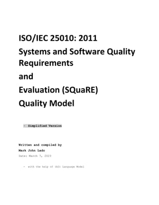 ISO/IEC 25010: 2011
Systems and Software Quality
Requirements
and
Evaluation (SQuaRE)
Quality Model
- Simplified Version
Written and compiled by
Mark John Lado
Date: March 7, 2023
- with the help of (AI) Language Model
 