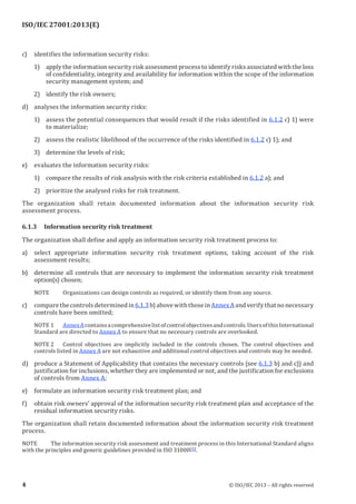 ISO/IEC 27001:2013(E)
﻿
c) identifies the information security risks:
1) apply the information security risk assessment process to identify risks associated with the loss
of confidentiality, integrity and availability for information within the scope of the information
security management system; and
2) identify the risk owners;
d) analyses the information security risks:
1) assess the potential consequences that would result if the risks identified in 6.1.2 c) 1) were
to materialize;
2) assess the realistic likelihood of the occurrence of the risks identified in 6.1.2 c) 1); and
3) determine the levels of risk;
e) evaluates the information security risks:
1) compare the results of risk analysis with the risk criteria established in 6.1.2 a); and
2) prioritize the analysed risks for risk treatment.
The organization shall retain documented information about the information security risk
assessment process.
6.1.3 Information security risk treatment
The organization shall define and apply an information security risk treatment process to:
a) select appropriate information security risk treatment options, taking account of the risk
assessment results;
b) determine all controls that are necessary to implement the information security risk treatment
option(s) chosen;
NOTE Organizations can design controls as required, or identify them from any source.
c) comparethecontrolsdeterminedin6.1.3b)abovewiththoseinAnnexAandverifythatnonecessary
controls have been omitted;
NOTE 1 AnnexAcontainsacomprehensivelistofcontrolobjectivesandcontrols.UsersofthisInternational
Standard are directed to Annex A to ensure that no necessary controls are overlooked.
NOTE 2 Control objectives are implicitly included in the controls chosen. The control objectives and
controls listed in Annex A are not exhaustive and additional control objectives and controls may be needed.
d) produce a Statement of Applicability that contains the necessary controls (see 6.1.3 b) and c)) and
justification for inclusions, whether they are implemented or not, and the justification for exclusions
of controls from Annex A;
e) formulate an information security risk treatment plan; and
f) obtain risk owners’ approval of the information security risk treatment plan and acceptance of the
residual information security risks.
The organization shall retain documented information about the information security risk treatment
process.
NOTE The information security risk assessment and treatment process in this International Standard aligns
with the principles and generic guidelines provided in ISO 31000[5].
﻿
4 © ISO/IEC 2013 – All rights reserved
 