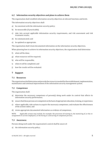 
6.2 Information security objectives and plans to achieve them
The organization shall establish information security objectives at relevant functions and levels.
The information security objectives shall:
a) be consistent with the information security policy;
b) be measurable (if practicable);
c) take into account applicable information security requirements, and risk assessment and risk
treatment results;
d) be communicated; and
e) be updated as appropriate.
The organization shall retain documented information on the information security objectives.
When planning how to achieve its information security objectives, the organization shall determine:
f) what will be done;
g) what resources will be required;
h) who will be responsible;
i) when it will be completed; and
j) how the results will be evaluated.
7 Support
7.1 Resources
Theorganizationshalldetermineandprovidetheresourcesneededfortheestablishment,implementation,
maintenance and continual improvement of the information security management system.
7.2 Competence
The organization shall:
a) determine the necessary competence of person(s) doing work under its control that affects its
information security performance;
b) ensurethatthesepersonsarecompetentonthebasisofappropriateeducation,training,orexperience;
c) where applicable, take actions to acquire the necessary competence, and evaluate the effectiveness
of the actions taken; and
d) retain appropriate documented information as evidence of competence.
NOTE Applicable actions may include, for example: the provision of training to, the mentoring of, or the re-
assignment of current employees; or the hiring or contracting of competent persons.
7.3 Awareness
Persons doing work under the organization’s control shall be aware of:
a) the information security policy;
﻿
© ISO/IEC 2013 – All rights reserved 5
ISO/IEC 27001:2013(E)
 