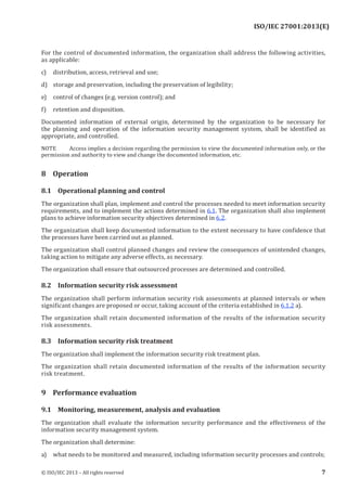 
For the control of documented information, the organization shall address the following activities,
as applicable:
c) distribution, access, retrieval and use;
d) storage and preservation, including the preservation of legibility;
e) control of changes (e.g. version control); and
f) retention and disposition.
Documented information of external origin, determined by the organization to be necessary for
the planning and operation of the information security management system, shall be identified as
appropriate, and controlled.
NOTE Access implies a decision regarding the permission to view the documented information only, or the
permission and authority to view and change the documented information, etc.
8 Operation
8.1 Operational planning and control
The organization shall plan, implement and control the processes needed to meet information security
requirements, and to implement the actions determined in 6.1. The organization shall also implement
plans to achieve information security objectives determined in 6.2.
The organization shall keep documented information to the extent necessary to have confidence that
the processes have been carried out as planned.
The organization shall control planned changes and review the consequences of unintended changes,
taking action to mitigate any adverse effects, as necessary.
The organization shall ensure that outsourced processes are determined and controlled.
8.2 Information security risk assessment
The organization shall perform information security risk assessments at planned intervals or when
significant changes are proposed or occur, taking account of the criteria established in 6.1.2 a).
The organization shall retain documented information of the results of the information security
risk assessments.
8.3 Information security risk treatment
The organization shall implement the information security risk treatment plan.
The organization shall retain documented information of the results of the information security
risk treatment.
9 Performance evaluation
9.1 Monitoring, measurement, analysis and evaluation
The organization shall evaluate the information security performance and the effectiveness of the
information security management system.
The organization shall determine:
a) what needs to be monitored and measured, including information security processes and controls;
﻿
© ISO/IEC 2013 – All rights reserved 7
ISO/IEC 27001:2013(E)
 