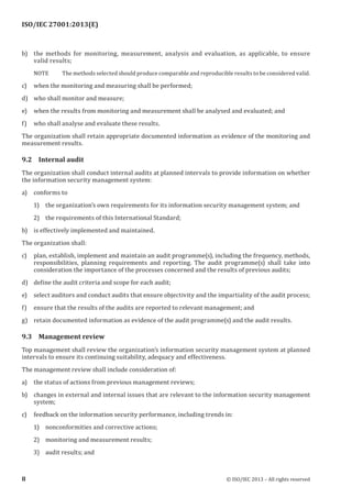 
b) the methods for monitoring, measurement, analysis and evaluation, as applicable, to ensure
valid results;
NOTE The methods selected should produce comparable and reproducible results to be considered valid.
c) when the monitoring and measuring shall be performed;
d) who shall monitor and measure;
e) when the results from monitoring and measurement shall be analysed and evaluated; and
f) who shall analyse and evaluate these results.
The organization shall retain appropriate documented information as evidence of the monitoring and
measurement results.
9.2 Internal audit
The organization shall conduct internal audits at planned intervals to provide information on whether
the information security management system:
a) conforms to
1) the organization’s own requirements for its information security management system; and
2) the requirements of this International Standard;
b) is effectively implemented and maintained.
The organization shall:
c) plan, establish, implement and maintain an audit programme(s), including the frequency, methods,
responsibilities, planning requirements and reporting. The audit programme(s) shall take into
consideration the importance of the processes concerned and the results of previous audits;
d) define the audit criteria and scope for each audit;
e) select auditors and conduct audits that ensure objectivity and the impartiality of the audit process;
f) ensure that the results of the audits are reported to relevant management; and
g) retain documented information as evidence of the audit programme(s) and the audit results.
9.3 Management review
Top management shall review the organization’s information security management system at planned
intervals to ensure its continuing suitability, adequacy and effectiveness.
The management review shall include consideration of:
a) the status of actions from previous management reviews;
b) changes in external and internal issues that are relevant to the information security management
system;
c) feedback on the information security performance, including trends in:
1) nonconformities and corrective actions;
2) monitoring and measurement results;
3) audit results; and
﻿
8 © ISO/IEC 2013 – All rights reserved
ISO/IEC 27001:2013(E)
 