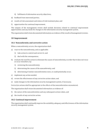 
4) fulfilment of information security objectives;
d) feedback from interested parties;
e) results of risk assessment and status of risk treatment plan; and
f) opportunities for continual improvement.
The outputs of the management review shall include decisions related to continual improvement
opportunities and any needs for changes to the information security management system.
Theorganizationshallretaindocumentedinformationasevidenceoftheresultsofmanagementreviews.
10 Improvement
10.1 Nonconformity and corrective action
When a nonconformity occurs, the organization shall:
a) react to the nonconformity, and as applicable:
1) take action to control and correct it; and
2) deal with the consequences;
b) evaluate the need for action to eliminate the causes of nonconformity, in order that it does not recur
or occur elsewhere, by:
1) reviewing the nonconformity;
2) determining the causes of the nonconformity; and
3) determining if similar nonconformities exist, or could potentially occur;
c) implement any action needed;
d) review the effectiveness of any corrective action taken; and
e) make changes to the information security management system, if necessary.
Corrective actions shall be appropriate to the effects of the nonconformities encountered.
The organization shall retain documented information as evidence of:
f) the nature of the nonconformities and any subsequent actions taken, and
g) the results of any corrective action.
10.2 Continual improvement
The organization shall continually improve the suitability, adequacy and effectiveness of the information
security management system.
﻿
© ISO/IEC 2013 – All rights reserved 9
ISO/IEC 27001:2013(E)
 