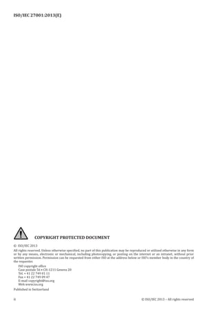 ISO/IEC 27001:2013(E)
﻿
ii © ISO/IEC 2013 – All rights reserved
COPYRIGHT PROTECTED DOCUMENT
© ISO/IEC 2013
All rights reserved. Unless otherwise specified, no part of this publication may be reproduced or utilized otherwise in any form
or by any means, electronic or mechanical, including photocopying, or posting on the internet or an intranet, without prior
written permission. Permission can be requested from either ISO at the address below or ISO’s member body in the country of
the requester.
ISO copyright office
Case postale 56 • CH-1211 Geneva 20
Tel. + 41 22 749 01 11
Fax + 41 22 749 09 47
E-mail copyright@iso.org
Web www.iso.org
Published in Switzerland
 
