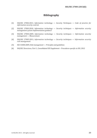 
Bibliography
[1] ISO/IEC 27002:2013, Information technology — Security Techniques — Code of practice for
information security controls
[2] ISO/IEC 27003:2010, Information technology — Security techniques — Information security
management system implementation guidance
[3] ISO/IEC 27004:2009, Information technology — Security techniques — Information security
management — Measurement
[4] ISO/IEC 27005:2011, Information technology — Security techniques — Information security
risk management
[5] ISO 31000:2009, Risk management — Principles and guidelines
[6] ISO/IEC Directives, Part 1, Consolidated ISO Supplement – Procedures specific to ISO, 2012
﻿
© ISO/IEC 2013 – All rights reserved 23
ISO/IEC 27001:2013(E)
 