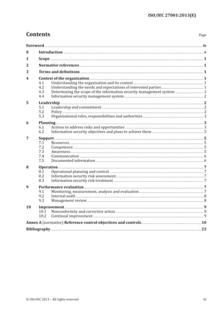 ISO/IEC 27001:2013(E)
﻿
﻿
© ISO/IEC 2013 – All rights reserved iii
Contents Page
Foreword.........................................................................................................................................................................................................................................iv
0 Introduction................................................................................................................................................................................................................v
1 Scope..................................................................................................................................................................................................................................1
2 Normative references.......................................................................................................................................................................................1
3 Terms and definitions......................................................................................................................................................................................1
4 Context of the organization........................................................................................................................................................................1
4.1 Understanding the organization and its context........................................................................................................ 1
4.2 Understanding the needs and expectations of interested parties............................................................... 1
4.3 Determining the scope of the information security management system........................................... 1
4.4 Information security management system...................................................................................................................... 2
5 Leadership...................................................................................................................................................................................................................2
5.1 Leadership and commitment...................................................................................................................................................... 2
5.2 Policy................................................................................................................................................................................................................ 2
5.3 Organizational roles, responsibilities and authorities.......................................................................................... 3
6 Planning..........................................................................................................................................................................................................................3
6.1 Actions to address risks and opportunities.................................................................................................................... 3
6.2 Information security objectives and plans to achieve them............................................................................. 5
7 Support............................................................................................................................................................................................................................5
7.1 Resources...................................................................................................................................................................................................... 5
7.2 Competence................................................................................................................................................................................................ 5
7.3 Awareness.................................................................................................................................................................................................... 5
7.4 Communication....................................................................................................................................................................................... 6
7.5 Documented information................................................................................................................................................................ 6
8 Operation......................................................................................................................................................................................................................7
8.1 Operational planning and control........................................................................................................................................... 7
8.2 Information security risk assessment................................................................................................................................. 7
8.3 Information security risk treatment..................................................................................................................................... 7
9 Performance evaluation................................................................................................................................................................................7
9.1 Monitoring, measurement, analysis and evaluation................................................................................................ 7
9.2 Internal audit............................................................................................................................................................................................. 8
9.3 Management review............................................................................................................................................................................ 8
10 Improvement.............................................................................................................................................................................................................9
10.1 Nonconformity and corrective action.................................................................................................................................. 9
10.2 Continual improvement................................................................................................................................................................... 9
Annex A (normative) Reference control objectives and controls.........................................................................................10
Bibliography..............................................................................................................................................................................................................................23
 