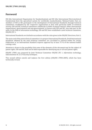 ISO/IEC 27001:2013(E)
﻿
Foreword
ISO (the International Organization for Standardization) and IEC (the International Electrotechnical
Commission) form the specialized system for worldwide standardization. National bodies that are
members of ISO or IEC participate in the development of International Standards through technical
committees established by the respective organization to deal with particular fields of technical
activity. ISO and IEC technical committees collaborate in fields of mutual interest. Other international
organizations, governmental and non-governmental, in liaison with ISO and IEC, also take part in the
work. In the field of information technology, ISO and IEC have established a joint technical committee,
ISO/IEC JTC 1.
International Standards are drafted in accordance with the rules given in the ISO/IEC Directives, Part 2.
The main task of the joint technical committee is to prepare International Standards. Draft International
Standards adopted by the joint technical committee are circulated to national bodies for voting.
Publication as an International Standard requires approval by at least 75 % of the national bodies
casting a vote.
Attention is drawn to the possibility that some of the elements of this document may be the subject of
patent rights. ISO and IEC shall not be held responsible for identifying any or all such patent rights.
ISO/IEC 27001 was prepared by Joint Technical Committee ISO/IEC JTC 1, Information technology,
Subcommittee SC 27, IT Security techniques.
This second edition cancels and replaces the first edition (ISO/IEC 27001:2005), which has been
technically revised.
﻿
iv © ISO/IEC 2013 – All rights reserved
 