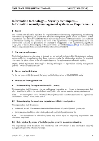 ISO/IEC 27001:2013(E)
﻿
Information technology — Security techniques —
Information security management systems — Requirements
1 Scope
This International Standard specifies the requirements for establishing, implementing, maintaining
and continually improving an information security management system within the context of the
organization. This International Standard also includes requirements for the assessment and treatment
of information security risks tailored to the needs of the organization. The requirements set out in this
International Standard are generic and are intended to be applicable to all organizations, regardless
of type, size or nature. Excluding any of the requirements specified in Clauses 4 to 10 is not acceptable
when an organization claims conformity to this International Standard.
2 Normative references
The following documents, in whole or in part, are normatively referenced in this document and are
indispensable for its application. For dated references, only the edition cited applies. For undated
references, the latest edition of the referenced document (including any amendments) applies.
ISO/IEC 27000, Information technology — Security techniques — Information security management
systems — Overview and vocabulary
3 Terms and definitions
For the purposes of this document, the terms and definitions given in ISO/IEC 27000 apply.
4 Context of the organization
4.1 Understanding the organization and its context
The organization shall determine external and internal issues that are relevant to its purpose and that
affect its ability to achieve the intended outcome(s) of its information security management system.
NOTE Determining these issues refers to establishing the external and internal context of the organization
considered in Clause 5.3 of ISO 31000:2009[5].
4.2 Understanding the needs and expectations of interested parties
The organization shall determine:
a) interested parties that are relevant to the information security management system; and
b) the requirements of these interested parties relevant to information security.
NOTE The requirements of interested parties may include legal and regulatory requirements and
contractual obligations.
4.3 Determining the scope of the information security management system
The organization shall determine the boundaries and applicability of the information security
management system to establish its scope.
FINAL DRAFT INTERNATIONAL STANDARD
© ISO/IEC 2013 – All rights reserved 1
 