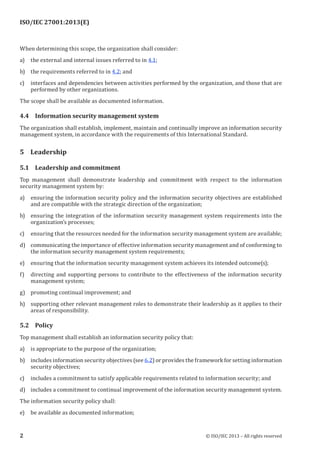 ISO/IEC 27001:2013(E)
﻿
When determining this scope, the organization shall consider:
a) the external and internal issues referred to in 4.1;
b) the requirements referred to in 4.2; and
c) interfaces and dependencies between activities performed by the organization, and those that are
performed by other organizations.
The scope shall be available as documented information.
4.4 Information security management system
The organization shall establish, implement, maintain and continually improve an information security
management system, in accordance with the requirements of this International Standard.
5 Leadership
5.1 Leadership and commitment
Top management shall demonstrate leadership and commitment with respect to the information
security management system by:
a) ensuring the information security policy and the information security objectives are established
and are compatible with the strategic direction of the organization;
b) ensuring the integration of the information security management system requirements into the
organization’s processes;
c) ensuring that the resources needed for the information security management system are available;
d) communicating the importance of effective information security management and of conforming to
the information security management system requirements;
e) ensuring that the information security management system achieves its intended outcome(s);
f) directing and supporting persons to contribute to the effectiveness of the information security
management system;
g) promoting continual improvement; and
h) supporting other relevant management roles to demonstrate their leadership as it applies to their
areas of responsibility.
5.2 Policy
Top management shall establish an information security policy that:
a) is appropriate to the purpose of the organization;
b) includes information security objectives (see 6.2) or provides the framework for setting information
security objectives;
c) includes a commitment to satisfy applicable requirements related to information security; and
d) includes a commitment to continual improvement of the information security management system.
The information security policy shall:
e) be available as documented information;
﻿
2 © ISO/IEC 2013 – All rights reserved
 