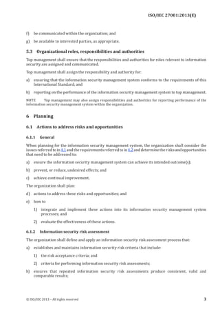 ISO/IEC 27001:2013(E)
﻿
f) be communicated within the organization; and
g) be available to interested parties, as appropriate.
5.3 Organizational roles, responsibilities and authorities
Top management shall ensure that the responsibilities and authorities for roles relevant to information
security are assigned and communicated.
Top management shall assign the responsibility and authority for:
a) ensuring that the information security management system conforms to the requirements of this
International Standard; and
b) reporting on the performance of the information security management system to top management.
NOTE Top management may also assign responsibilities and authorities for reporting performance of the
information security management system within the organization.
6 Planning
6.1 Actions to address risks and opportunities
6.1.1 General
When planning for the information security management system, the organization shall consider the
issuesreferredtoin4.1andtherequirementsreferredtoin4.2anddeterminetherisksandopportunities
that need to be addressed to:
a) ensure the information security management system can achieve its intended outcome(s);
b) prevent, or reduce, undesired effects; and
c) achieve continual improvement.
The organization shall plan:
d) actions to address these risks and opportunities; and
e) how to
1) integrate and implement these actions into its information security management system
processes; and
2) evaluate the effectiveness of these actions.
6.1.2 Information security risk assessment
The organization shall define and apply an information security risk assessment process that:
a) establishes and maintains information security risk criteria that include:
1) the risk acceptance criteria; and
2) criteria for performing information security risk assessments;
b) ensures that repeated information security risk assessments produce consistent, valid and
comparable results;
﻿
© ISO/IEC 2013 – All rights reserved 3
 