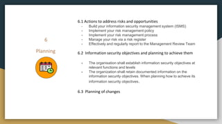 6
Planning
6.1 Actions to address risks and opportunities
- Build your information security management system (ISMS)
- Implement your risk management policy
- Implement your risk management process
- Manage your risk via a risk register
- Effectively and regularly report to the Management Review Team
6.2 Information security objectives and planning to achieve them
- The organisation shall establish information security objectives at
relevant functions and levels
- The organization shall retain documented information on the
information security objectives. When planning how to achieve its
information security objectives.
6.3 Planning of changes
 