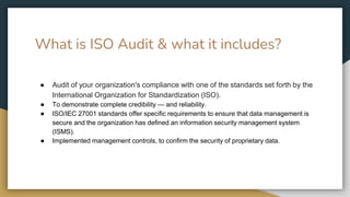 What is ISO Audit & what it includes?
● Audit of your organization's compliance with one of the standards set forth by the
International Organization for Standardization (ISO).
● To demonstrate complete credibility — and reliability.
● ISO/IEC 27001 standards offer specific requirements to ensure that data management is
secure and the organization has defined an information security management system
(ISMS).
● Implemented management controls, to confirm the security of proprietary data.
 