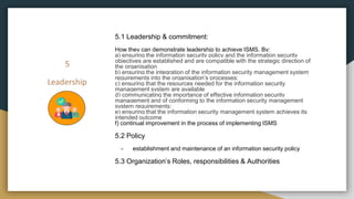 5
Leadership
5.1 Leadership & commitment:
How they can demonstrate leadership to achieve ISMS, By:
a) ensuring the information security policy and the information security
objectives are established and are compatible with the strategic direction of
the organisation
b) ensuring the integration of the information security management system
requirements into the organisation’s processes;
c) ensuring that the resources needed for the information security
management system are available
d) communicating the importance of effective information security
management and of conforming to the information security management
system requirements;
e) ensuring that the information security management system achieves its
intended outcome
f) continual improvement in the process of implementing ISMS
5.2 Policy
- establishment and maintenance of an information security policy
5.3 Organization’s Roles, responsibilities & Authorities
 