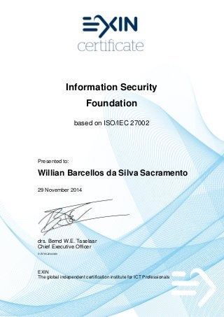 Information Security
Foundation
based on ISO/IEC 27002
Presented to:
Willian Barcellos da Silva Sacramento
29 November 2014
drs. Bernd W.E. Taselaar
Chief Executive Officer
5179786.20343939
EXIN
The global independent certification institute for ICT Professionals
 