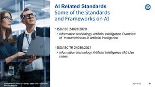 AI Related Standards
Some of the Standards
and Frameworks on AI
• ISO/IEC 24028:2020
• Information technology Artificial intelligence Overview
of trustworthiness in artificial intelligence
• ISO/IEC TR 24030:2021
• Information technology Artificial intelligence (AI) Use
cases
Complimentary Webinar: ISO/IEC 42001: The Future of AI
Security Webinar
2024-07-02 21
 