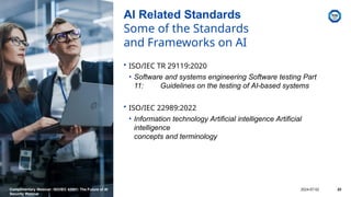 AI Related Standards
Some of the Standards
and Frameworks on AI
• ISO/IEC TR 29119:2020
• Software and systems engineering Software testing Part
11: Guidelines on the testing of AI-based systems
• ISO/IEC 22989:2022
• Information technology Artificial intelligence Artificial
intelligence
concepts and terminology
Complimentary Webinar: ISO/IEC 42001: The Future of AI
Security Webinar
2024-07-02 23
 
