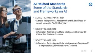 AI Related Standards
Some of the Standards
and Frameworks on AI
• ISO/IEC TR 24029 : Part 1 : 2021
• Artificial Intelligence AI Assessment of the robustness of
neural networks Part 1: Overview
• ISO/IEC TR 24368:2022
• Information Technology Artificial Intelligence Overview Of
Ethical And Societal Concerns
• ISO/IEC TR 24372:2021
• Information Technology Artificial Intelligence AI Overview Of
Computational Approaches For AI Systems
Complimentary Webinar: ISO/IEC 42001: The Future of AI
Security Webinar
2024-07-02 24
 