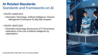 AI Related Standards
Standards and Frameworks on AI
• ISO/IEC 24668:2022
• Information Technology- Artificial Intelligence- Process
Management Framework for Big Data Analytics
• ISO/IEC 38507:2022
• Information technology Governance of IT Governance
implications of the use of artificial intelligence by
organizations
Complimentary Webinar: ISO/IEC 42001: The Future of AI Security Webinar 2024-07-02 25
 