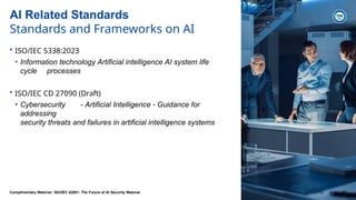 AI Related Standards
Standards and Frameworks on AI
• ISO/IEC 5338:2023
• Information technology Artificial intelligence AI system life
cycle processes
• ISO/IEC CD 27090 (Draft)
• Cybersecurity - Artificial Intelligence - Guidance for
addressing
security threats and failures in artificial intelligence systems
Complimentary Webinar: ISO/IEC 42001: The Future of AI Security Webinar 2024-07-02 27
 