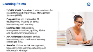 Learning Points
• ISO/IEC 42001 Overview: It sets standards for
establishing and improving AI Management
Systems (AIMS).
• Purpose: Ensures responsible AI
development, focusing on ethics,
transparency, and learning.
• Significance: First global AI
management standard, guiding AI risk
and opportunity management.
• AI Challenges: Addresses ethical,
transparency, and continuous learning
challenges in AI.
• Benefits: Enhances risk management,
traceability, transparency, reliability, and
efficiency in AI usage
 