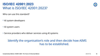 Who can use this standard?
• AI system developers
• AI system users
• Service providers who deliver services using AI systems
Identify the organisation’s role and then decide how AIMS
has to be established.
ISO/IEC 42001:2023
What is ISO/IEC 42001:2023?
Complimentary Webinar: ISO/IEC 42001: The Future of AI Security Webinar 2024-07-02 44
 