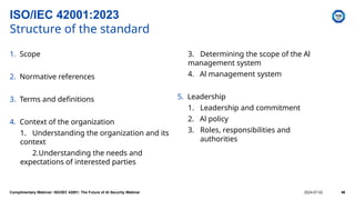 1. Scope
2. Normative references
3. Terms and definitions
4. Context of the organization
1. Understanding the organization and its
context
2.Understanding the needs and
expectations of interested parties
3. Determining the scope of the Al
management system
4. Al management system
5. Leadership
1. Leadership and commitment
2. Al policy
3. Roles, responsibilities and
authorities
ISO/IEC 42001:2023
Structure of the standard
Complimentary Webinar: ISO/IEC 42001: The Future of AI Security Webinar 2024-07-02 46
 