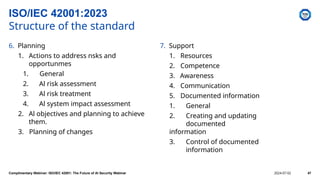 6. Planning
1. Actions to address nsks and
opportunmes
1. General
2. Al risk assessment
3. Al risk treatment
4. Al system impact assessment
2. Al objectives and planning to achieve
them.
3. Planning of changes
7. Support
1. Resources
2. Competence
3. Awareness
4. Communication
5. Documented information
1. General
2. Creating and updating
documented
information
3. Control of documented
information
ISO/IEC 42001:2023
Structure of the standard
Complimentary Webinar: ISO/IEC 42001: The Future of AI Security Webinar 2024-07-02 47
 