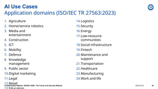 AI Use Cases
Application domains (ISO/IEC TR 27563:2023)
1. Agriculture
2. Home/service robotics
3. Media and
entertainment
4. Construction
5. ICT
6. Mobility
7. Defence
8. Knowledge
management
9. Public sector
10.Digital marketing
11.Legal
12.Retail
14.Logistics
15.Security
16.Energy
17.Low-resource
communities
18.Social infrastructure
19.Fintech
20.Maintenance and
support
21.Transportation
22.Healthcare
23.Manufacturing
24.Work and life
Complimentary Webinar: ISO/IEC 42001: The Future of AI Security Webinar 2024-07-02 52
 