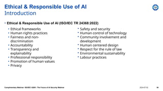 • Ethical frameworks
• Human rights practices
• Fairness and non-
discrimination
• Accountability
• Transparency and
explainability
• Professional responsibility
• Promotion of human values
• Privacy
Ethical & Responsible Use of AI
Introduction
• Ethical & Responsible Use of AI (ISO/IEC TR 24368:2022)
• Safety and security
• Human control of technology
• Community involvement and
development
• Human centered design
• Respect for the rule of law
• Environmental sustainability
• Labour practices
Complimentary Webinar: ISO/IEC 42001: The Future of AI Security Webinar 2024-07-02 54
 