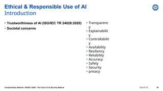 • Transparenc
y
• Explainabilit
y
• Controllabilit
y
• Availability
• Resiliency
• Reliability
• Accuracy
• Safety
• Security
• privacy
Ethical & Responsible Use of AI
Introduction
• Trustworthiness of AI (ISO/IEC TR 24028:2020)
• Societal concerns
Complimentary Webinar: ISO/IEC 42001: The Future of AI Security Webinar 2024-07-02 55
 