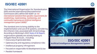ISO/IEC 42001
ISO/IEC 42001
Artificial Intelligence Management System
The International Organization for Standardization
(ISO) and the International Electrotechnical
Commission (IEC) define ISO 42001 as “an
international standard that specifies requirements for
establishing, implementing, maintaining, and
continually improving an artificial intelligence
management system (AIMS)”
The standard aims to bring stability to the
implementation and use of AI systems, considering
the inherent risks associated with AI technology.
According to McKinsey’s 2023 State of AI Report,
organizations globally are actively looking to
mitigate these AI issues , including:
• Inaccuracy of generated data
• Cybersecurity and regulatory compliance risks
• Intellectual property infringement
• Focused on responsible AI Development & Use
• Flexible Framework
 